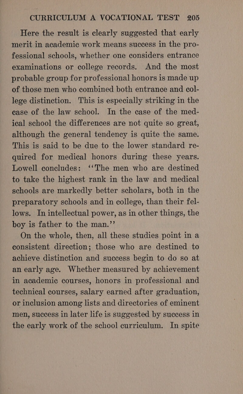 Here the result is clearly suggested that early merit in academic work means success in the pro- fessional schools, whether one considers entrance examinations or college records. And the most probable group for professional honors is made up of those men who combined both entrance and col- lege distinction. This is especially striking in the ease of the law school. In the case of the med- ical school the differences are not quite so great, although the general tendency is quite the same. This is said to be due to the lower standard re- quired for medical honors during these years. Lowell concludes: ‘‘The men who are destined to take the highest rank in the law and medical schools are markedly better scholars, both in the preparatory schools and in college, than their fel- lows. In intellectual power, as in other things, the boy is father to the man.’’ On the whole, then, all these studies point in a consistent direction; those who are destined to achieve distinction and success begin to do so at an early age. Whether measured by achievement in academic courses, honors in professional and technical courses, salary earned after graduation, or inclusion among lists and directories of eminent men, success in later life is suggested by success in the early work of the school curriculum. In spite