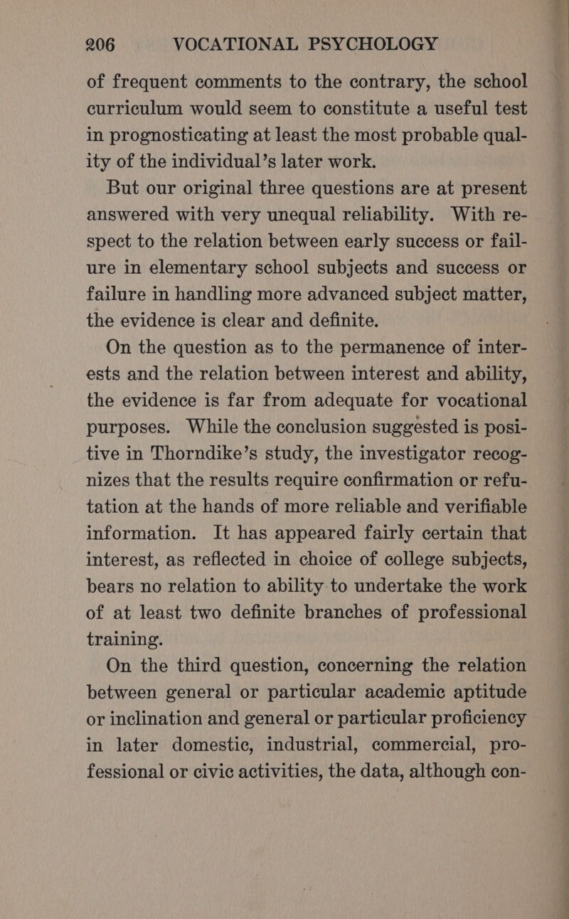 of frequent comments to the contrary, the school curriculum would seem to constitute a useful test in prognosticating at least the most probable qual- ity of the individual’s later work. But our original three questions are at present answered with very unequal reliability. With re- spect to the relation between early success or fail- ure in elementary school subjects and success or failure in handling more advanced subject matter, the evidence is clear and definite. On the question as to the permanence of inter- ests and the relation between interest and ability, the evidence is far from adequate for vocational purposes. While the conclusion suggested is posi- tive in Thorndike’s study, the investigator recog- nizes that the results require confirmation or refu- tation at the hands of more reliable and verifiable information. It has appeared fairly certain that interest, as reflected in choice of college subjects, bears no relation to ability to undertake the work of at least two definite branches of professional training. On the third question, concerning the relation between general or particular academic aptitude or inclination and general or particular proficiency in later domestic, industrial, commercial, pro- fessional or civic activities, the data, although con-