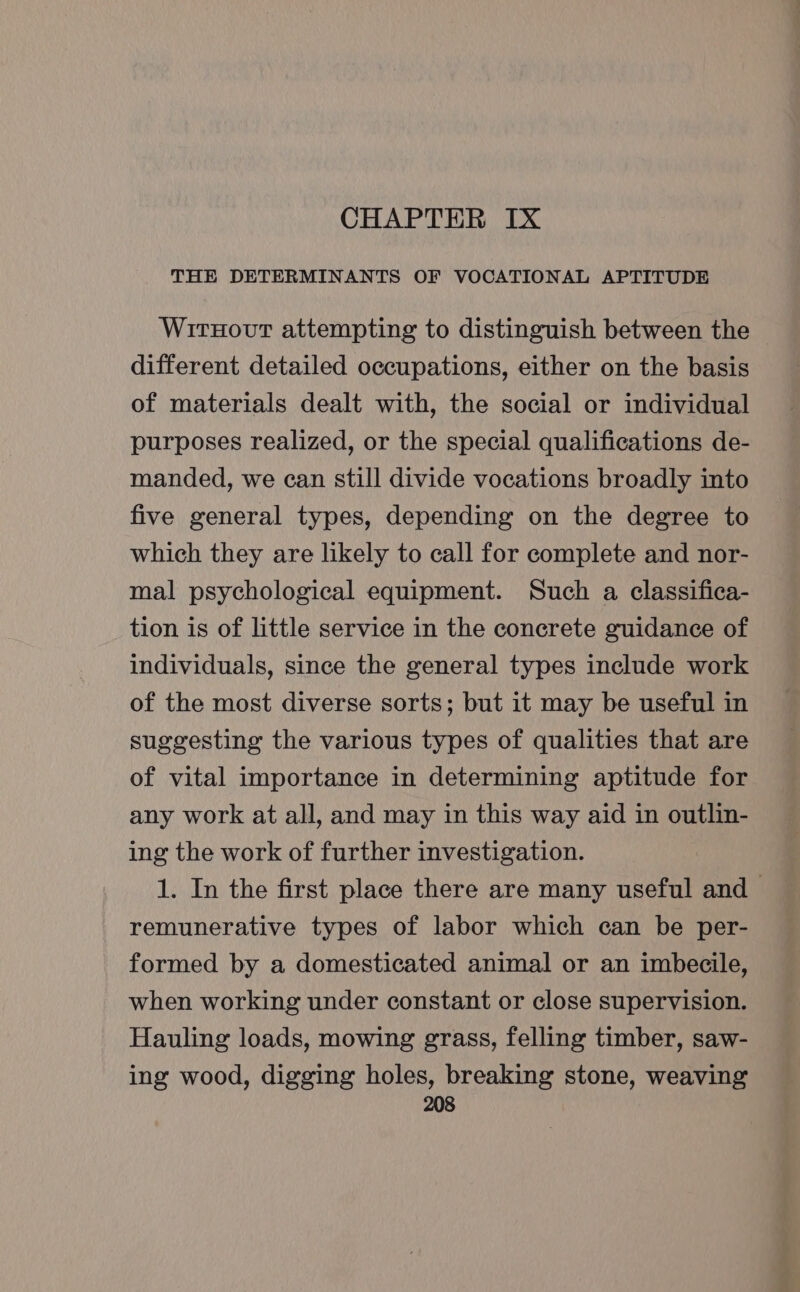 CHAPTER Ix THE DETERMINANTS OF VOCATIONAL APTITUDE WirxHovt attempting to distinguish between the different detailed occupations, either on the basis of materials dealt with, the social or individual purposes realized, or the special qualifications de- manded, we can still divide vocations broadly into five general types, depending on the degree to which they are likely to call for complete and nor- mal psychological equipment. Such a classifica- tion is of little service in the concrete guidance of individuals, since the general types include work of the most diverse sorts; but it may be useful in suggesting the various types of qualities that are of vital importance in determining aptitude for any work at all, and may in this way aid in outlin- ing the work of further investigation. 1. In the first place there are many useful and &gt; remunerative types of labor which can be per- formed by a domesticated animal or an imbecile, when working under constant or close supervision. Hauling loads, mowing grass, felling timber, saw- ing wood, digging holes, breaking stone, weaving