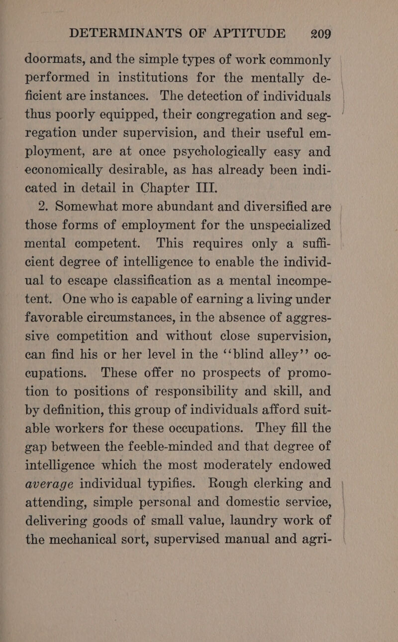 doormats, and the simple types of work commonly © performed in institutions for the mentally de- ficient are instances. The detection of individuals thus poorly equipped, their congregation and seg- | regation under supervision, and their useful em- ployment, are at once psychologically easy and economically desirable, as has already been indi- cated in detail in Chapter ITI. 2. Somewhat more abundant and diversified are those forms of employment for the unspecialized mental competent. This requires only a suffi- cient degree of intelligence to enable the individ- ual to escape classification as a mental incompe- tent. One who is capable of earning a living under favorable circumstances, in the absence of aggres- sive competition and without close supervision, ean find his or her level in the ‘‘blind alley’’ oc- eupations. These offer no prospects of promo- tion to positions of responsibility and skill, and by definition, this group of individuals afford suit- able workers for these occupations. They fill the gap between the feeble-minded and that degree of intelligence which the most moderately endowed average individual typifies. Rough clerking and | attending, simple personal and domestic service, delivering goods of small value, laundry work of the mechanical sort, supervised manual and agri-