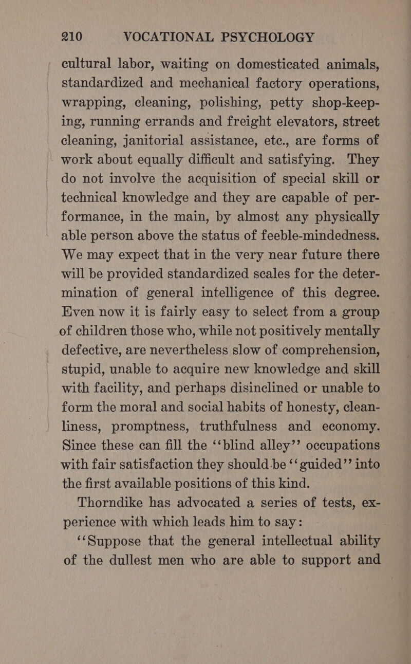 cultural labor, waiting on domesticated animals, standardized and mechanical factory operations, wrapping, cleaning, polishing, petty shop-keep- ing, running errands and freight elevators, street cleaning, janitorial assistance, etc., are forms of work about equally difficult and satisfying. They do not involve the acquisition of special skill or technical knowledge and they are capable of per- formance, in the main, by almost any physically able person above the status of feeble-mindedness. We may expect that in the very near future there will be provided standardized scales for the deter- mination of general intelligence of this degree. Even now it is fairly easy to select from a group of children those who, while not positively mentally defective, are nevertheless slow of comprehension, stupid, unable to acquire new knowledge and skill with facility, and perhaps disinclined or unable to form the moral and social habits of honesty, clean- liness, promptness, truthfulness and economy. Since these can fill the ‘‘blind alley’’ occupations with fair satisfaction they should.be ‘‘ guided’”’ into the first available positions of this kind. Thorndike has advocated a series of tests, ex- perience with which leads him to say: ‘‘Suppose that the general intellectual ability of the dullest men who are able to support and