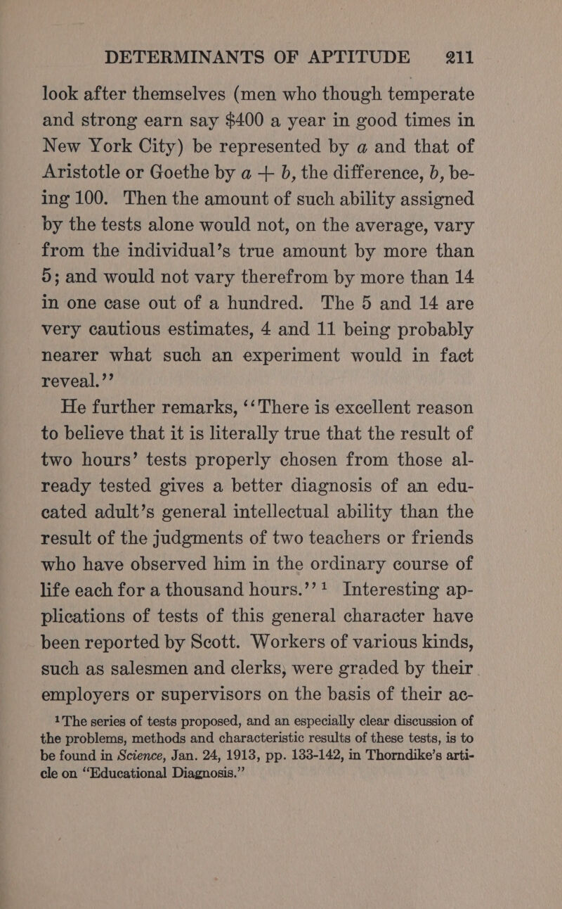 look after themselves (men who though temperate and strong earn say $400 a year in good times in New York City) be represented by a and that of Aristotle or Goethe by a + b, the difference, b, be- ing 100. Then the amount of such ability assigned by the tests alone would not, on the average, vary from the individual’s true amount by more than ©; and would not vary therefrom by more than 14 in one case out of a hundred. The 5 and 14 are very cautious estimates, 4 and 11 being probably nearer what such an experiment would in fact reveal.’’ He further remarks, ‘‘There is excellent reason to believe that it is literally true that the result of two hours’ tests properly chosen from those al- ready tested gives a better diagnosis of an edu- cated adult’s general intellectual ability than the result of the judgments of two teachers or friends who have observed him in the ordinary course of life each for a thousand hours.’’? Interesting ap- plications of tests of this general character have been reported by Scott. Workers of various kinds, such as salesmen and clerks, were graded by their employers or supervisors on the basis of their ac- 1The series of tests proposed, and an especially clear discussion of the problems, methods and characteristic results of these tests, is to be found in Science, Jan. 24, 1913, pp. 133-142, in Thorndike’s arti- cle on ‘Educational Diagnosis.”