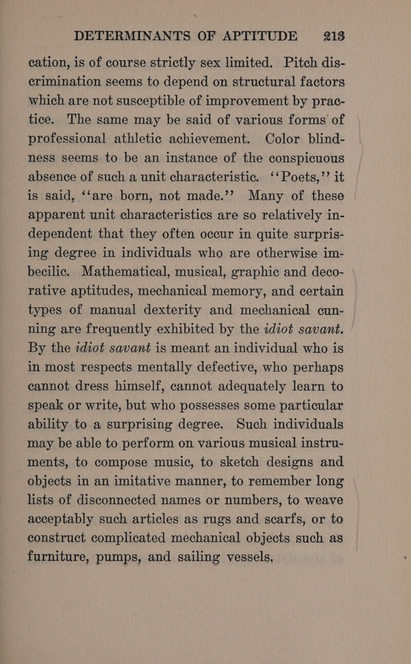 cation, is of course strictly sex limited. Pitch dis- crimination seems to depend on structural factors which are not susceptible of improvement by prac- tice. The same may be said of various forms of professional athletic achievement. Color blind- ness seems to be an instance of the conspicuous absence of such a unit characteristic. ‘‘Poets,’’ it is said, ‘‘are born, not made.’’ Many of these apparent unit characteristics are so relatively in- dependent that they often occur in quite surpris- ing degree in individuals who are otherwise im- becilic. Mathematical, musical, graphic and deco- rative aptitudes, mechanical memory, and certain types of manual dexterity and mechanical cun- ning are frequently exhibited by the idiot savant. By the zdiot savant is meant an individual who is in most respects mentally defective, who perhaps cannot dress himself, cannot adequately learn to speak or write, but who possesses some particular ability to a surprising degree. Such individuals may be able to perform on various musical instru- ments, to compose music, to sketch designs and objects in an imitative manner, to remember long — lists of disconnected names or numbers, to weave acceptably such articles as rugs and scarfs, or to construct complicated mechanical objects such as: furniture, pumps, and sailing vessels,