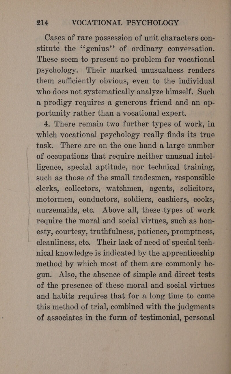 Cases of rare possession of unit characters con- stitute the ‘‘genius’’ of ordinary conversation. These seem to present no problem for vocational psychology. Their marked unusualness renders them sufficiently obvious, even to the individual who does not systematically analyze himself. Such a prodigy requires a generous friend and an op- portunity rather than a vocational expert. 4. There remain two further types of work, in which vocational psychology really finds its true task. There are on the one hand a large number of occupations that require neither unusual intel- ligence, special aptitude, nor technical training, such as those of the small tradesmen, responsible clerks, collectors, watchmen, agents, solicitors, motormen, conductors, soldiers, cashiers, cooks, nursemaids, ete. Above all, these types of work require the moral and social virtues, such as hon- esty, courtesy, truthfulness, patience, promptness, cleanliness, ete. Their lack of need of special tech- nical knowledge is indicated by the apprenticeship method by which most of them are commonly be- gun. Also, the absence of simple and direct tests of the presence of these moral and social virtues and habits requires that for a long time to come this method of trial, combined with the judgments of associates in the form of testimonial, personal