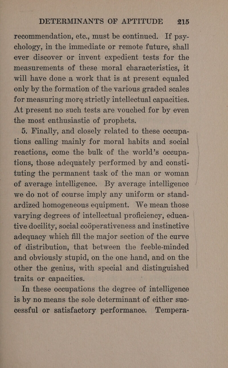 recommendation, etc., must be continued. If psy- chology, in the immediate or remote future, shall ever discover or invent expedient tests for the measurements of these moral characteristics, it will have done a work that is at present equaled only by the formation of the various graded scales for measuring more strictly intellectual capacities. At present no such tests are vouched for by even the most enthusiastic of prophets. 5. Finally, and closely related to these occupa- tions calling mainly for moral habits and social reactions, come the bulk of the world’s occupa- tions, those adequately performed by and consti- tuting the permanent task of the man or woman of average intelligence. By average intelligence we do not of course imply any uniform or stand- ardized homogeneous equipment. We mean those varying degrees of intellectual proficiency, educa- tive docility, social codperativeness and instinctive adequacy which fill the major section of the curve of distribution, that between the feeble-minded and obviously stupid, on the one hand, and on the other the genius, with special and Sac ane traits or capacities. In these occupations the degree of intelligence is by no means the sole determinant of either suc- cessful or satisfactory performance. Tempera-