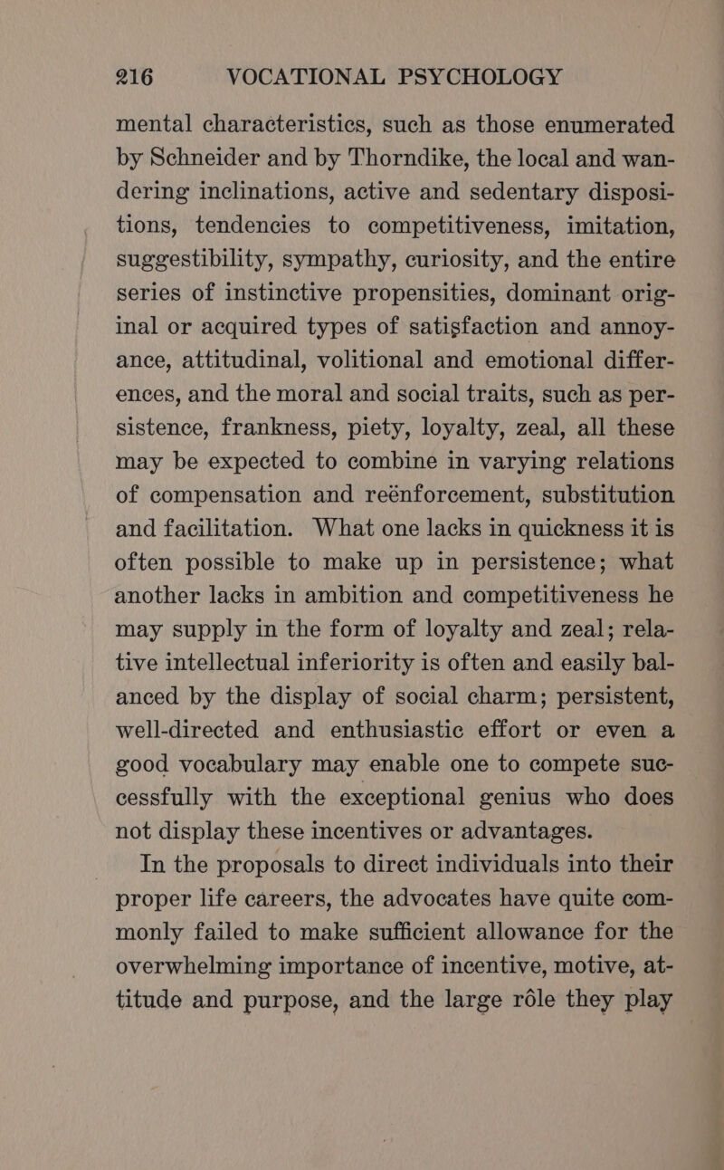 mental characteristics, such as those enumerated by Schneider and by Thorndike, the local and wan- dering inclinations, active and sedentary disposi- tions, tendencies to competitiveness, imitation, suggestibility, sympathy, curiosity, and the entire series of instinctive propensities, dominant orig- inal or acquired types of satisfaction and annoy- ance, attitudinal, volitional and emotional differ- ences, and the moral and social traits, such as per- sistence, frankness, piety, loyalty, zeal, all these may be expected to combine in varying relations of compensation and reénforcement, substitution and facilitation. What one lacks in quickness it is often possible to make up in persistence; what another lacks in ambition and competitiveness he may supply in the form of loyalty and zeal; rela- tive intellectual inferiority is often and easily bal- anced by the display of social charm; persistent, well-directed and enthusiastic effort or even a good vocabulary may enable one to compete suc- cessfully with the exceptional genius who does not display these incentives or advantages. _ In the proposals to direct individuals into their proper life careers, the advocates have quite com- monly failed to make sufficient allowance for the overwhelming importance of incentive, motive, at- titude and purpose, and the large réle they play