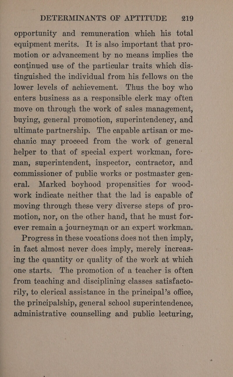 opportunity and remuneration which his total equipment merits. It is also important that pro- motion or advancement by no means implies the continued use of the particular traits which dis- tinguished the individual from his fellows on the lower levels of achievement. Thus the boy who enters business as a responsible clerk may often move on through the work of sales management, buying, general promotion, superintendency, and ultimate partnership. The capable artisan or me- chanic may proceed from the work of general helper to that of special expert workman, fore- man, superintendent, inspector, contractor, and commissioner of public works or postmaster gen- eral. Marked boyhood propensities for wood- work indicate neither that the lad is capable of moving through these very diverse steps of pro- motion, nor, on the other hand, that he must for- ever remain a journeyman or an expert workman. Progress in these vocations does not then imply, in fact almost never does imply, merely increas- ing the quantity or quality of the work at which one starts. The promotion of a teacher is often from teaching and disciplining classes satisfacto- rily, to clerical assistance in the principal’s office, the principalship, general school superintendence, administrative counselling and public lecturing,