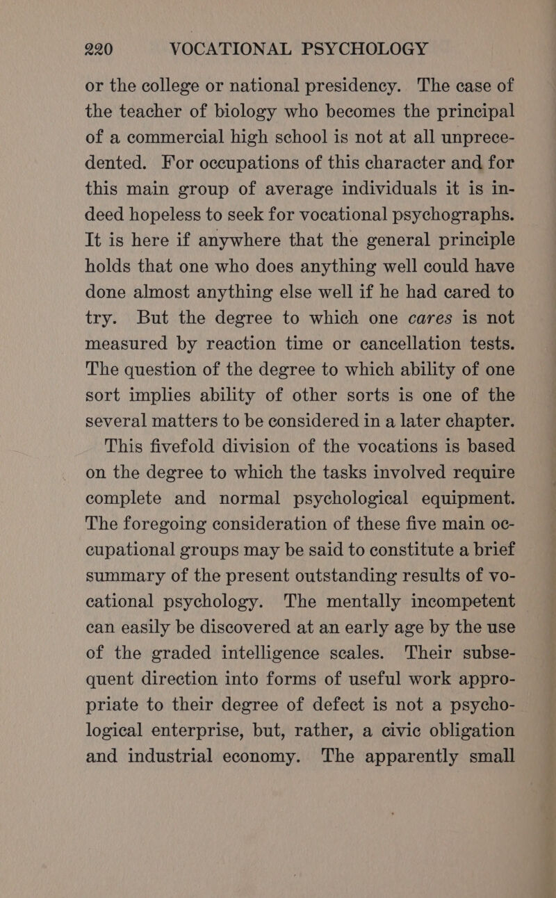 or the college or national presidency. The case of the teacher of biology who becomes the principal of a commercial high school is not at all unprece- dented. For occupations of this character and for this main group of average individuals it is in- deed hopeless to seek for vocational psychographs. It is here if anywhere that the general principle holds that one who does anything well could have done almost anything else well if he had cared to try. But the degree to which one cares is not measured by reaction time or cancellation tests. The question of the degree to which ability of one sort implies ability of other sorts is one of the several matters to be considered in a later chapter. This fivefold division of the vocations is based on the degree to which the tasks involved require complete and normal psychological equipment. The foregoing consideration of these five main oc- cupational groups may be said to constitute a brief summary of the present outstanding results of vo- cational psychology. The mentally incompetent can easily be discovered at an early age by the use of the graded intelligence scales. Their subse- quent direction into forms of useful work appro- priate to their degree of defect is not a psycho- logical enterprise, but, rather, a civic obligation and industrial economy. The apparently small