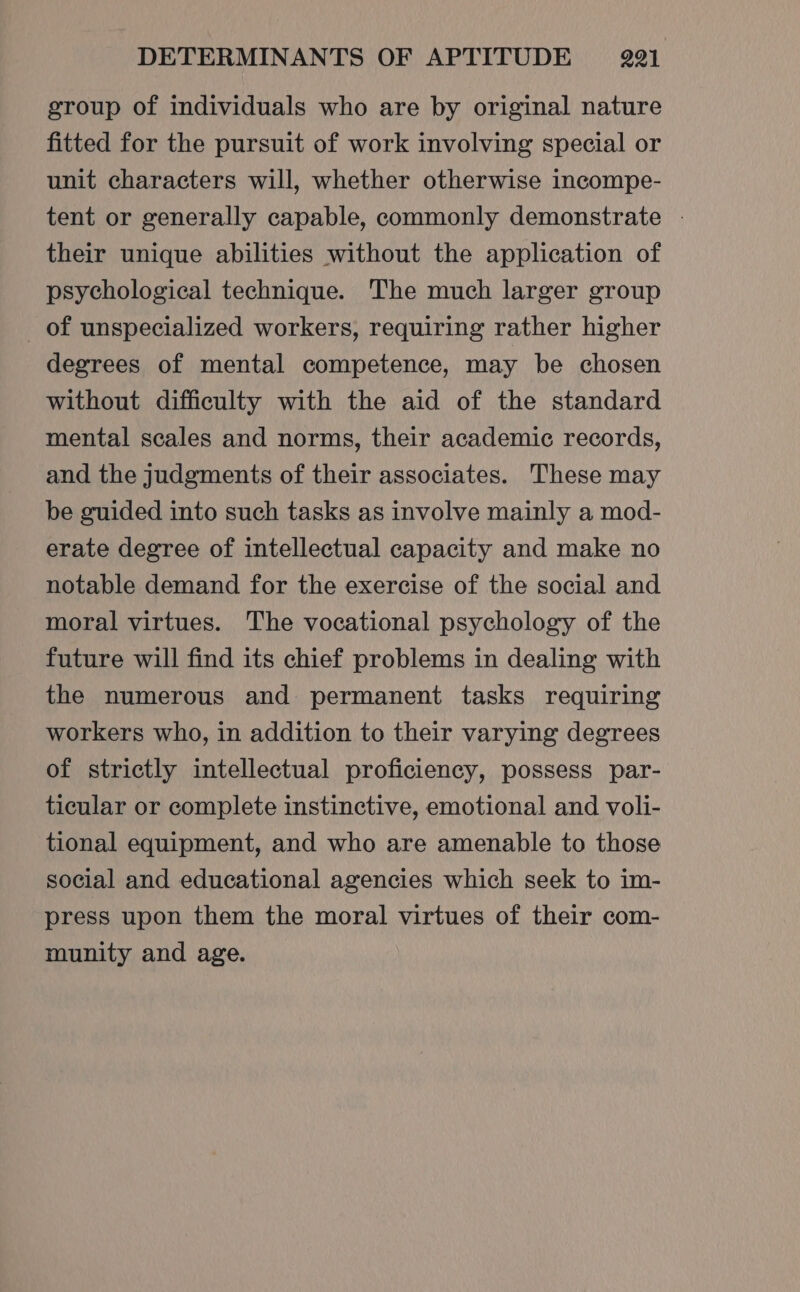 group of individuals who are by original nature fitted for the pursuit of work involving special or unit characters will, whether otherwise incompe- tent or generally capable, commonly demonstrate - their unique abilities without the application of psychological technique. The much larger group of unspecialized workers, requiring rather higher degrees of mental competence, may be chosen without difficulty with the aid of the standard mental scales and norms, their academic records, and the judgments of their associates. These may be guided into such tasks as involve mainly a mod- erate degree of intellectual capacity and make no notable demand for the exercise of the social and moral virtues. The vocational psychology of the future will find its chief problems in dealing with the numerous and permanent tasks requiring workers who, in addition to their varying degrees of strictly intellectual proficiency, possess par- ticular or complete instinctive, emotional and voli- tional equipment, and who are amenable to those social and educational agencies which seek to im- press upon them the moral virtues of their com- munity and age.