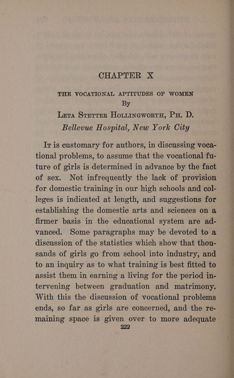 CHAPTER X THE VOCATIONAL APTITUDES OF WOMEN By Lera Srerrer HoiitinewortH, Px. D. Bellevue Hospital, New York City Ir is customary for authors, in discussing voca- tional problems, to assume that the vocational fu- ture of girls is determined in advance by the fact of sex. Not infrequently the lack of provision for domestic training in our high schools and col- leges is indicated at length, and suggestions for establishing the domestic arts and sciences on a firmer basis in the educational system are ad- vanced. Some paragraphs may be devoted to a discussion of the statistics which show that thou- sands of girls go from school into industry, and to an inquiry as to what training is best fitted to assist them in earning a living for the period in- tervening between graduation and matrimony. With this the discussion of vocational problems ends, so far as girls are concerned, and the re- maining space is given over to more adequate