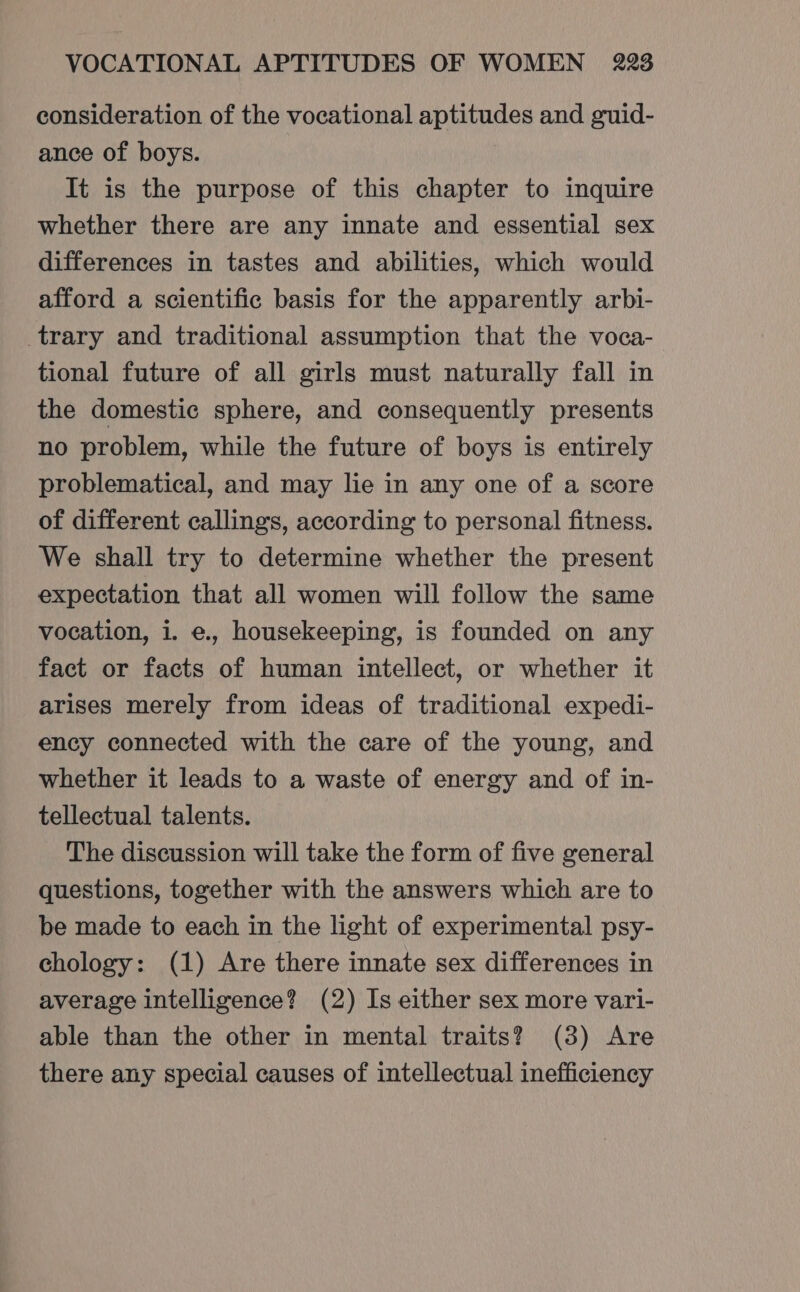 consideration of the vocational aptitudes and guid- ance of boys. It is the purpose of this chapter to inquire whether there are any innate and essential sex differences in tastes and abilities, which would afford a scientific basis for the apparently arbi- trary and traditional assumption that the voca- tional future of all girls must naturally fall in the domestic sphere, and consequently presents no problem, while the future of boys is entirely problematical, and may lie in any one of a score of different callings, according to personal fitness. We shall try to determine whether the present expectation that all women will follow the same vocation, i. e., housekeeping, is founded on any fact or facts of human intellect, or whether it arises merely from ideas of traditional expedi- ency connected with the care of the young, and whether it leads to a waste of energy and of in- tellectual talents. The discussion will take the form of five general questions, together with the answers which are to be made to each in the light of experimental psy- chology: (1) Are there innate sex differences in average intelligence? (2) Is either sex more vari- able than the other in mental traits? (3) Are there any special causes of intellectual inefficiency