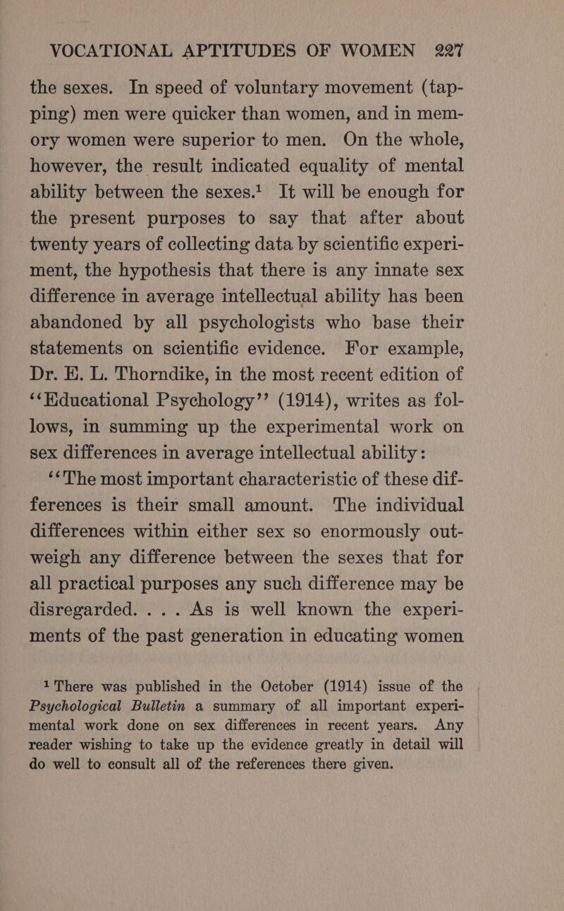 the sexes. In speed of voluntary movement (tap- ping) men were quicker than women, and in mem- ory women were superior to men. On the whole, however, the result indicated equality of mental ability between the sexes.t It will be enough for the present purposes to say that after about twenty years of collecting data by scientific experi- ment, the hypothesis that there is any innate sex difference in average intellectual ability has been abandoned by all psychologists who base their statements on scientific evidence. For example, Dr. E. L. Thorndike, in the most recent edition of “‘Hiducational Psychology’’ (1914), writes as fol- lows, in summing up the experimental work on sex differences in average intellectual ability: ‘&lt;The most important characteristic of these dif- ferences is their small amount. The individual differences within either sex so enormously out- weigh any difference between the sexes that for all practical purposes any such difference may be disregarded. ... As is well known the experi- ments of the past generation in educating women 1 There was published in the October (1914) issue of the Psychological Bulletin a summary of all important experi- mental work done on sex differences in recent years. Any reader wishing to take up the evidence greatly in detail will do well to consult all of the references there given.