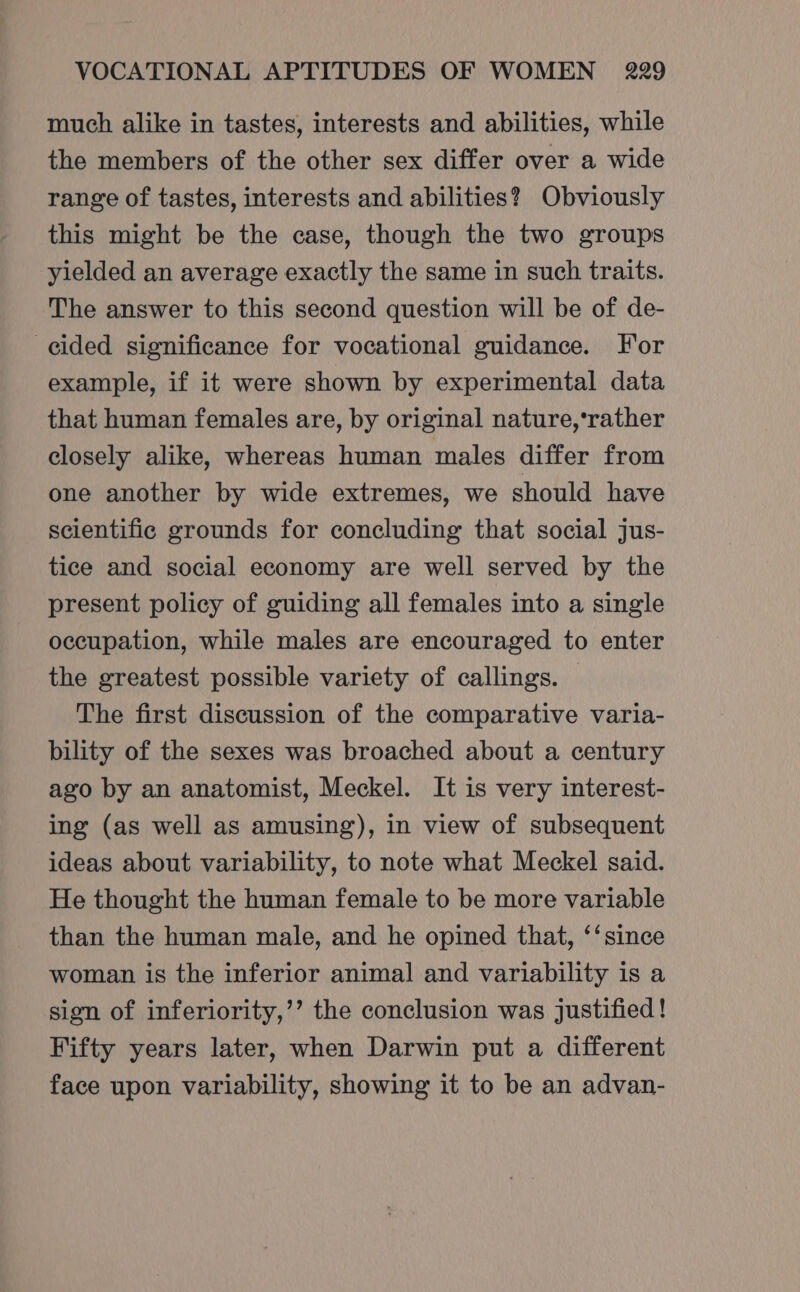 much alike in tastes, interests and abilities, while the members of the other sex differ over a wide range of tastes, interests and abilities?) Obviously this might be the case, though the two groups yielded an average exactly the same in such traits. The answer to this second question will be of de- cided significance for vocational guidance. For example, if it were shown by experimental data that human females are, by original nature,‘rather closely alike, whereas human males differ from one another by wide extremes, we should have scientific grounds for concluding that social jus- tice and social economy are well served by the present policy of guiding all females into a single occupation, while males are encouraged to enter the greatest possible variety of callings. © The first discussion of the comparative varia- bility of the sexes was broached about a century ago by an anatomist, Meckel. It is very interest- ing (as well as amusing), in view of subsequent ideas about variability, to note what Meckel said. He thought the human female to be more variable than the human male, and he opined that, ‘‘ since woman is the inferior animal and variability is a sign of inferiority,’’ the conclusion was justified ! Fifty years later, when Darwin put a different face upon variability, showing it to be an advan-