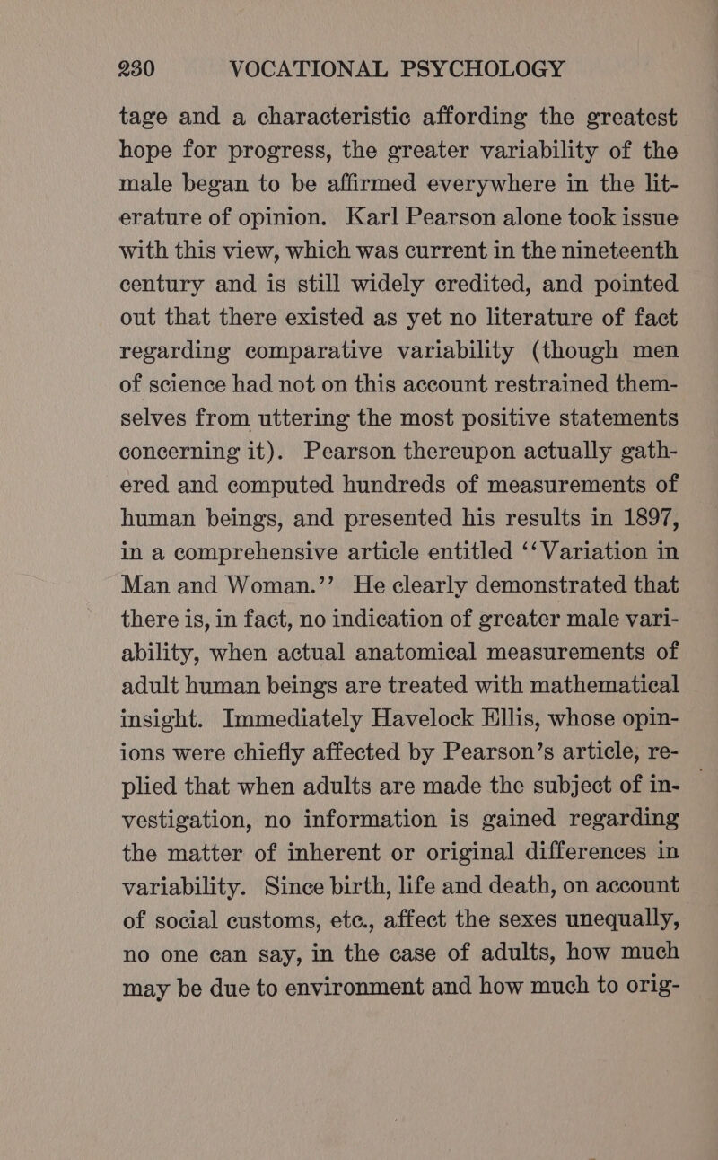 tage and a characteristic affording the greatest hope for progress, the greater variability of the male began to be affirmed everywhere in the lit- erature of opinion. Karl Pearson alone took issue with this view, which was current in the nineteenth century and is still widely credited, and pointed out that there existed as yet no literature of fact regarding comparative variability (though men of science had not on this account restrained them- selves from uttering the most positive statements concerning it). Pearson thereupon actually gath- ered and computed hundreds of measurements of human beings, and presented his results in 1897, in a comprehensive article entitled ‘‘ Variation in Man and Woman.’’ He clearly demonstrated that there is, in fact, no indication of greater male vari- ability, when actual anatomical measurements of adult human beings are treated with mathematical insight. Immediately Havelock Ellis, whose opin- ions were chiefly affected by Pearson’s article, re- plied that when adults are made the subject of in- | vestigation, no information is gained regarding the matter of inherent or original differences in variability. Since birth, life and death, on account of social customs, ete., affect the sexes unequally, no one ean say, in the case of adults, how much may be due to environment and how much to orig-