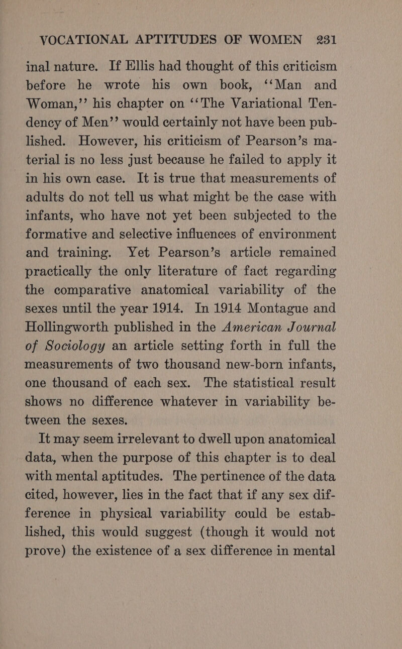 inal nature. If Ellis had thought of this criticism before he wrote his own book, ‘‘Man and Woman,’’ his chapter on ‘‘The Variational Ten- dency of Men’’ would certainly not have been pub- lished. However, his criticism of Pearson’s ma- terial is no less just because he failed to apply it in his own case. It is true that measurements of adults do not tell us what might be the case with infants, who have not yet been subjected to the formative and selective influences of environment and training. Yet Pearson’s article remained practically the only literature of fact regarding the comparative anatomical variability of the sexes until the year 1914. In 1914 Montague and Hollingworth published in the American Journal of Sociology an article setting forth in full the measurements of two thousand new-born infants, one thousand of each sex. The statistical result shows no difference whatever in variability be- tween the sexes. It may seem irrelevant to dwell upon anatomical data, when the purpose of this chapter is to deal with mental aptitudes. The pertinence of the data cited, however, lies in the fact that if any sex dif- ference in physical variability could be estab- lished, this would suggest (though it would not prove) the existence of a sex difference in mental