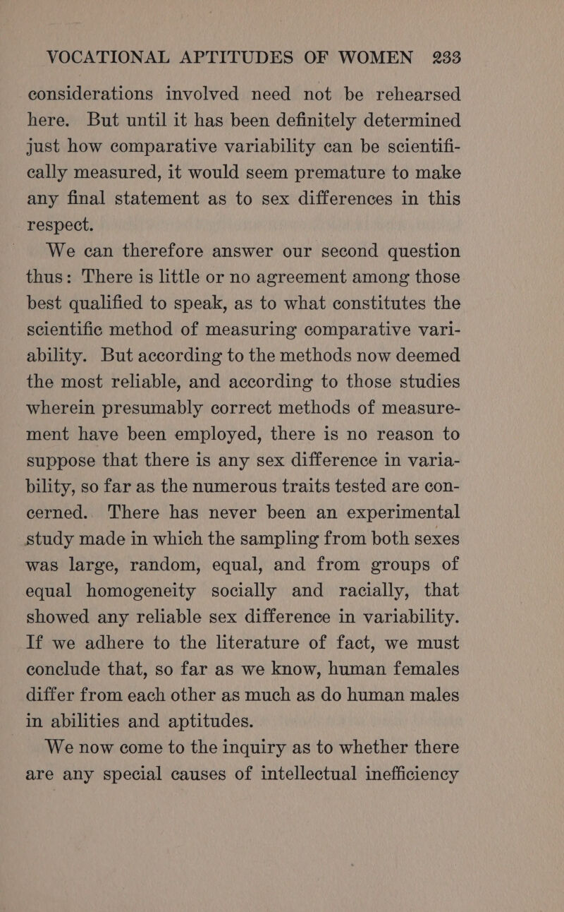 considerations involved need not be rehearsed here. But until it has been definitely determined just how comparative variability can be scientifi- cally measured, it would seem premature to make any final statement as to sex differences in this respect. We can therefore answer our second question thus: There is little or no agreement among those best qualified to speak, as to what constitutes the scientific method of measuring comparative vari- ability. But according to the methods now deemed the most reliable, and according to those studies wherein presumably correct methods of measure- ment have been employed, there is no reason to suppose that there is any sex difference in varia- bility, so far as the numerous traits tested are con- eerned.. There has never been an experimental study made in which the sampling from both sexes was large, random, equal, and from groups of equal homogeneity socially and racially, that showed any reliable sex difference in variability. If we adhere to the literature of fact, we must conclude that, so far as we know, human females differ from each other as much as do human males in abilities and aptitudes. We now come to the inquiry as to whether there are any special causes of intellectual inefficiency