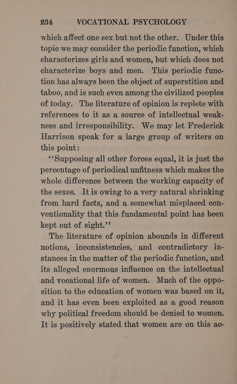 which affect one sex but not the other. Under this topic we may consider the periodic function, which characterizes girls and women, but which does not characterize boys and men. This periodic func- tion has always been the object of superstition and taboo, and is such even among the civilized peoples of today. The literature of opinion is replete with references to it as a source of intellectual weak- ness and irresponsibility. We may let Frederick Harrison speak for a large group of writers on this point: ‘Supposing all other forces equal, it is just the percentage of periodical unfitness which makes the whole difference between the working capacity of the sexes. It is owing to a very natural shrinking from hard facts, and a somewhat misplaced con- ventionality that this fundamental point has been kept out of sight.’’ The literature of opinion abounds in different notions, inconsistencies, and contradictory in- stances in the matter of the periodic function, and its alleged enormous influence on the intellectual and vocational life of women. Much of the oppo- sition to the education of women was based on it, and it has even been exploited as a good reason why political freedom should be denied to women. It is positively stated that women are on this ac-