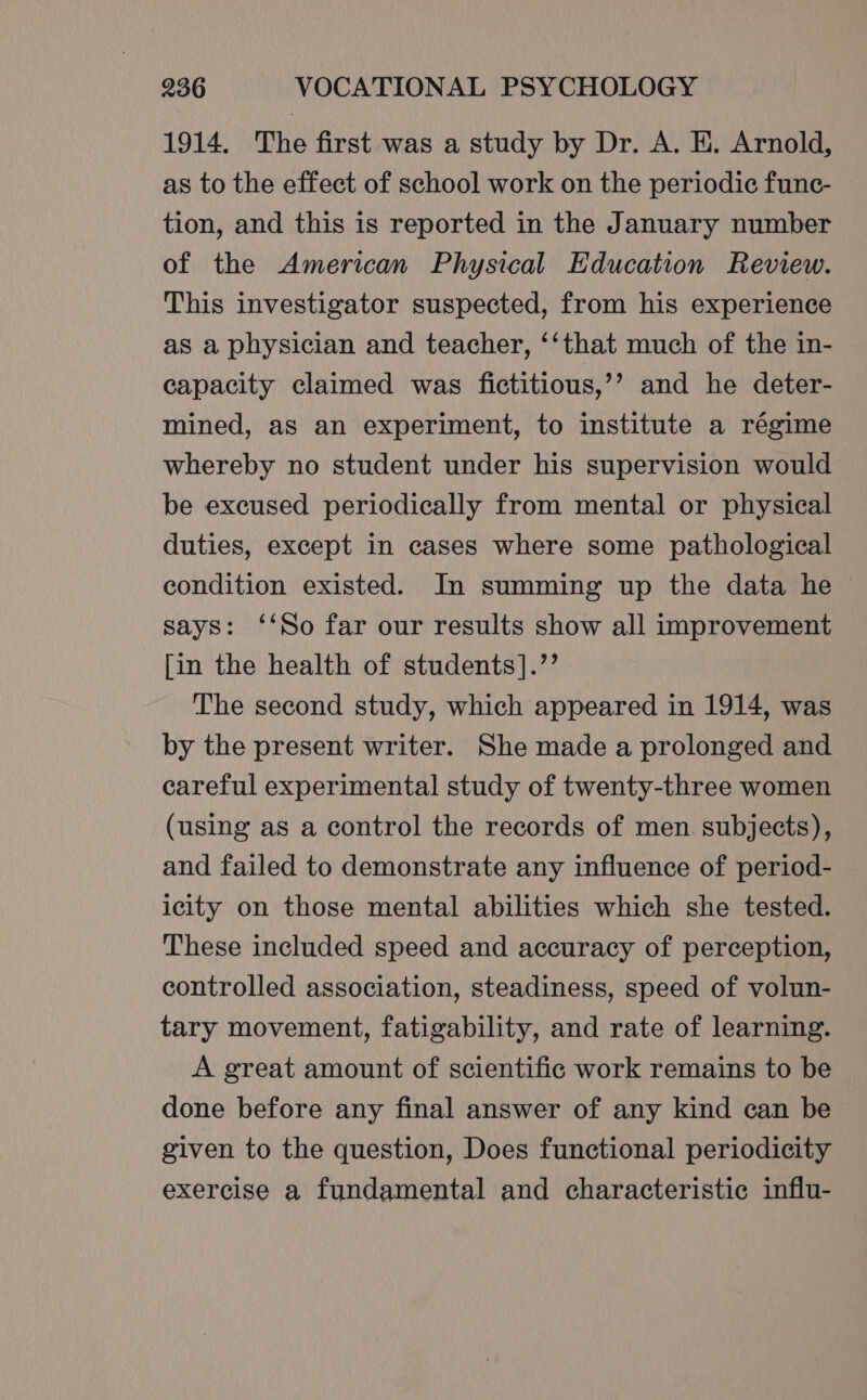 1914. The first was a study by Dr. A. I. Arnold, as to the effect of school work on the periodic func- tion, and this is reported in the January number of the American Physical Education Review. This investigator suspected, from his experience as a physician and teacher, ‘‘that much of the in- capacity claimed was fictitious,’’ and he deter- mined, as an experiment, to institute a régime whereby no student under his supervision would be excused periodically from mental or physical duties, except in cases where some pathological condition existed. In summing up the data he says: ‘‘So far our results show all improvement [in the health of students].’’ The second study, which appeared in 1914, was by the present writer. She made a prolonged and careful experimental study of twenty-three women (using as a control the records of men subjects), and failed to demonstrate any influence of period- icity on those mental abilities which she tested. These included speed and accuracy of perception, controlled association, steadiness, speed of volun- tary movement, fatigability, and rate of learning. A great amount of scientific work remains to be done before any final answer of any kind can be given to the question, Does functional periodicity exercise a fundamental and characteristic influ-