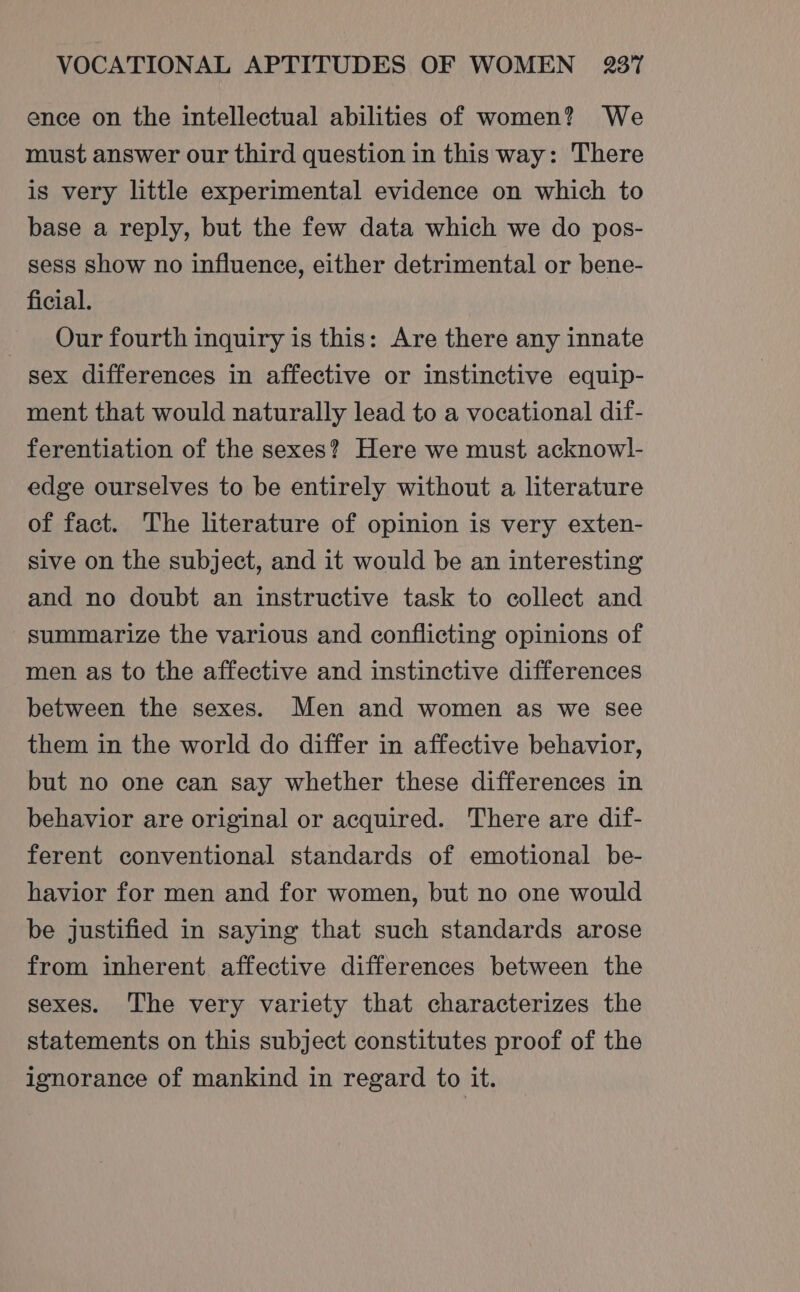 ence on the intellectual abilities of women? We must answer our third question in this way: There is very little experimental evidence on which to base a reply, but the few data which we do pos- sess show no influence, either detrimental or bene- ficial. Our fourth inquiry is this: Are there any innate sex differences in affective or instinctive equip- ment that would naturally lead to a vocational dif- ferentiation of the sexes? Here we must acknowl- edge ourselves to be entirely without a literature of fact. The literature of opinion is very exten- sive on the subject, and it would be an interesting and no doubt an instructive task to collect and summarize the various and conflicting opinions of men as to the affective and instinctive differences between the sexes. Men and women as we see them in the world do differ in affective behavior, but no one can say whether these differences in behavior are original or acquired. There are dif- ferent conventional standards of emotional be- havior for men and for women, but no one would be justified in saying that such standards arose from inherent affective differences between the sexes. The very variety that characterizes the statements on this subject constitutes proof of the ignorance of mankind in regard to it.