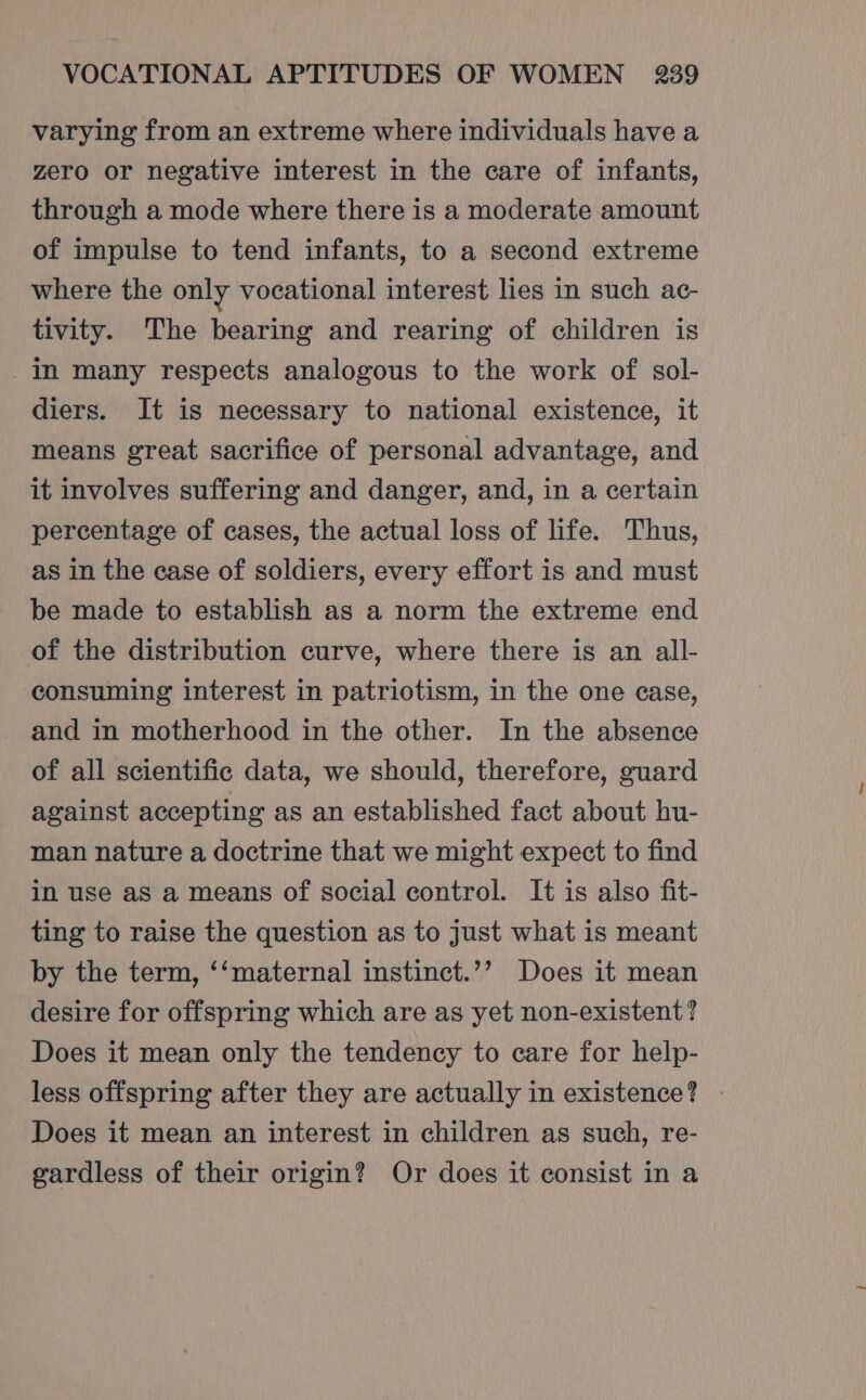 varying from an extreme where individuals have a zero or negative interest in the care of infants, through a mode where there is a moderate amount of impulse to tend infants, to a second extreme where the only vocational interest lies in such ac- tivity. The bearing and rearing of children is _in many respects analogous to the work of sol- diers. It is necessary to national existence, it means great sacrifice of personal advantage, and it involves suffering and danger, and, in a certain percentage of cases, the actual loss of life. Thus, as in the case of soldiers, every effort is and must be made to establish as a norm the extreme end of the distribution curve, where there is an all- consuming interest in patriotism, in the one case, and in motherhood in the other. In the absence of all scientific data, we should, therefore, guard against accepting as an established fact about hu- man nature a doctrine that we might expect to find in use aS a means of social control. It is also fit- ting to raise the question as to just what is meant by the term, ‘‘maternal instinct.’’ Does it mean desire for offspring which are as yet non-existent? Does it mean only the tendency to care for help- less offspring after they are actually in existence? | Does it mean an interest in children as such, re- gvardless of their origin? Or does it consist in a