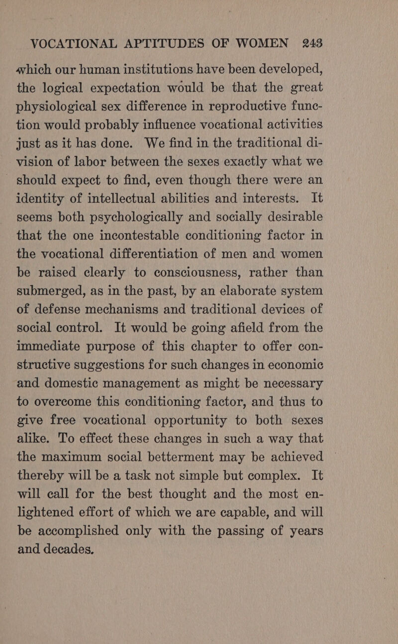 which our human institutions have been developed, the logical expectation would be that the great physiological sex difference in reproductive func- tion would probably influence vocational activities just as it has done. We find in the traditional di- vision of labor between the sexes exactly what we - should expect to find, even though there were an identity of intellectual abilities and interests. It seems both psychologically and socially desirable that the one incontestable conditioning factor in the vocational differentiation of men and women be raised clearly to consciousness, rather than submerged, as in the past, by an elaborate system of defense mechanisms and traditional devices of social control. It would be going afield from the immediate purpose of this chapter to offer con- structive suggestions for such changes in economic and domestic management as might be necessary to overcome this conditioning factor, and thus to give free vocational opportunity to both sexes alike. To effect these changes in such a way that the maximum social betterment may be achieved — thereby will be a task not simple but complex. It will call for the best thought and the most en- lightened effort of which we are capable, and will be accomplished only with the passing of years and decades,