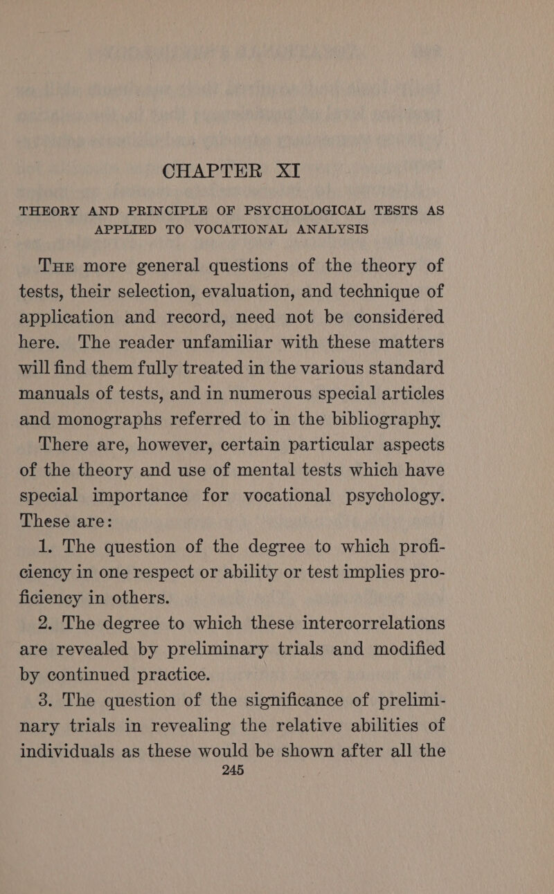 CHAPTER XI THEORY AND PRINCIPLE OF PSYCHOLOGICAL TESTS AS APPLIED TO VOCATIONAL ANALYSIS THE more general questions of the theory of tests, their selection, evaluation, and technique of application and record, need not be considered here. The reader unfamiliar with these matters will find them fully treated in the various standard manuals of tests, and in numerous special articles and monographs referred to in the bibliography. There are, however, certain particular aspects of the theory and use of mental tests which have special importance for vocational psychology. These are: 1. The question of the degree to which profi- ciency in one respect or ability or test implies pro- ficiency in others. 2. The degree to which these intercorrelations are revealed by preliminary trials and modified by continued practice. 3. The question of the significance of prelimi- nary trials in revealing the relative abilities of individuals as these would be shown after all the