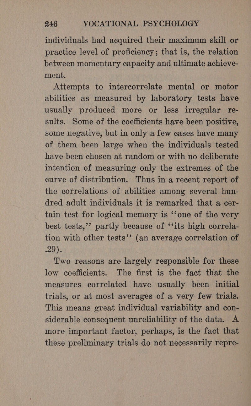 individuals had acquired their maximum skill or practice level of proficiency; that is, the relation between momentary capacity and ultimate achieve- ment. Attempts to intercorrelate mental or motor abilities as measured by laboratory tests have usually produced more or less irregular re- sults. Some of the coefficients have been positive, some negative, but in only a few cases have many of them been large when the individuals tested have been chosen at random or with no deliberate intention of measuring only the extremes of the curve of distribution. Thus in a recent report of the correlations of abilities among several hun- dred adult individuals it is remarked that a cer- tain test for logical memory is ‘‘one of the very best tests,’’ partly because of ‘‘its high correla- tion with other tests’’ (an average correlation of Jy Two reasons are largely responsible for these low coefficients. The first is the fact that the measures correlated have usually been initial trials, or at most averages of a very few trials. This means great individual variability and con- siderable consequent unreliability of the data. A more important factor, perhaps, is the fact that these preliminary trials do not necessarily repre-