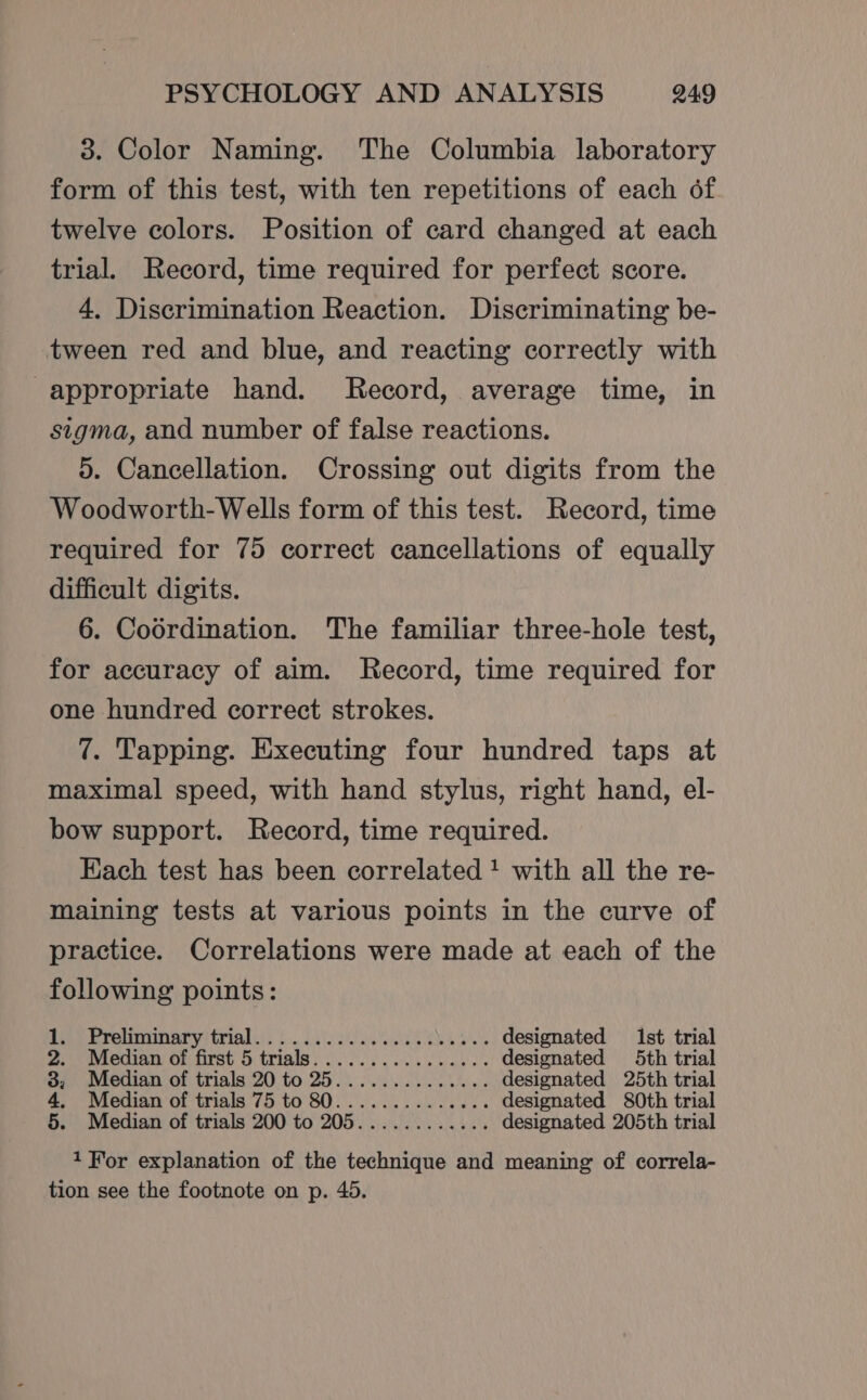 3. Color Naming. The Columbia laboratory form of this test, with ten repetitions of each of twelve colors. Position of card changed at each trial. Record, time required for perfect score. 4. Discrimination Reaction. Discriminating be- tween red and blue, and reacting correctly with appropriate hand. Record, average time, in sigma, and number of false reactions. 5. Cancellation. Crossing out digits from the Woodworth-Wells form of this test. Record, time required for 75 correct cancellations of equally difficult digits. 6. Coordination. The familiar three-hole test, for accuracy of aim. Record, time required for one hundred correct strokes. 7. Tapping. Executing four hundred taps at maximal speed, with hand stylus, right hand, el- bow support. Record, time required. Each test has been correlated! with all the re- maining tests at various points in the curve of practice. Correlations were made at each of the following points: iar pronninaryitrialys bo sae ale designated 1st trial 2.) Median Of first 6 trials. ..0 0 ls designated 5th trial 3; Median of trials 20 to 25........0.04.. designated 25th trial 4, Median of trials 75 to 80.............. designated 80th trial 5. Median of trials 200 to 205............ designated 205th trial 1 For explanation of the technique and meaning of correla- tion see the footnote on p. 45.