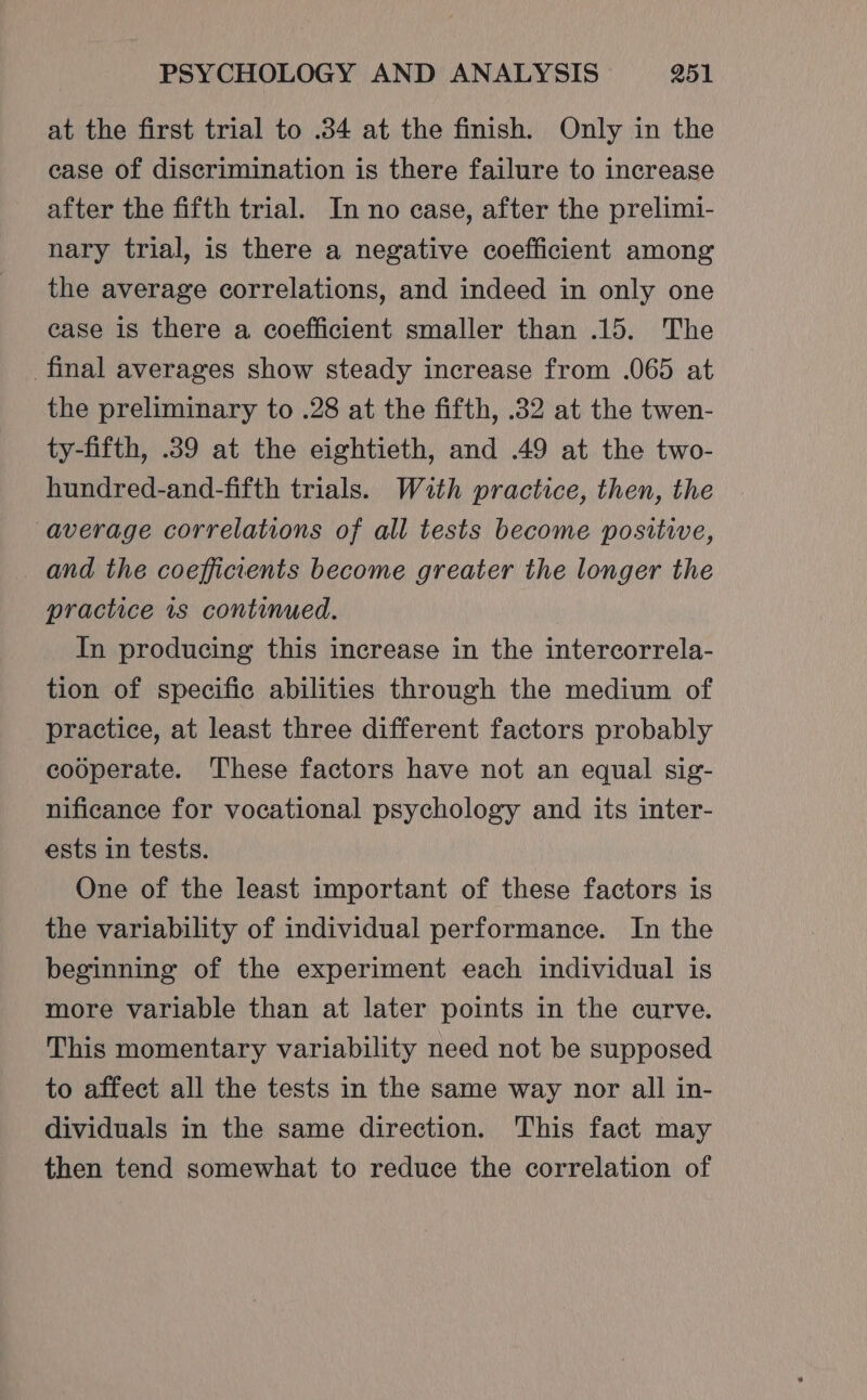 at the first trial to .34 at the finish. Only in the case of discrimination is there failure to increase after the fifth trial. In no case, after the prelimi- nary trial, is there a negative coefficient among the average correlations, and indeed in only one case is there a coefficient smaller than .15. The _final averages show steady increase from .065 at the preliminary to .28 at the fifth, .32 at the twen- ty-fifth, .39 at the eightieth, and .49 at the two- hundred-and-fifth trials. With practice, then, the average correlations of all tests become positive, and the coeffinents become greater the longer the practice is continued. In producing this increase in the intercorrela- tion of specific abilities through the medium of practice, at least three different factors probably cooperate. These factors have not an equal sig- nificance for vocational psychology and its inter- ests in tests. One of the least important of these factors is the variability of individual performance. In the beginning of the experiment each individual is more variable than at later points in the curve. This momentary variability need not be supposed to affect all the tests in the same way nor all in- dividuals in the same direction. This fact may then tend somewhat to reduce the correlation of