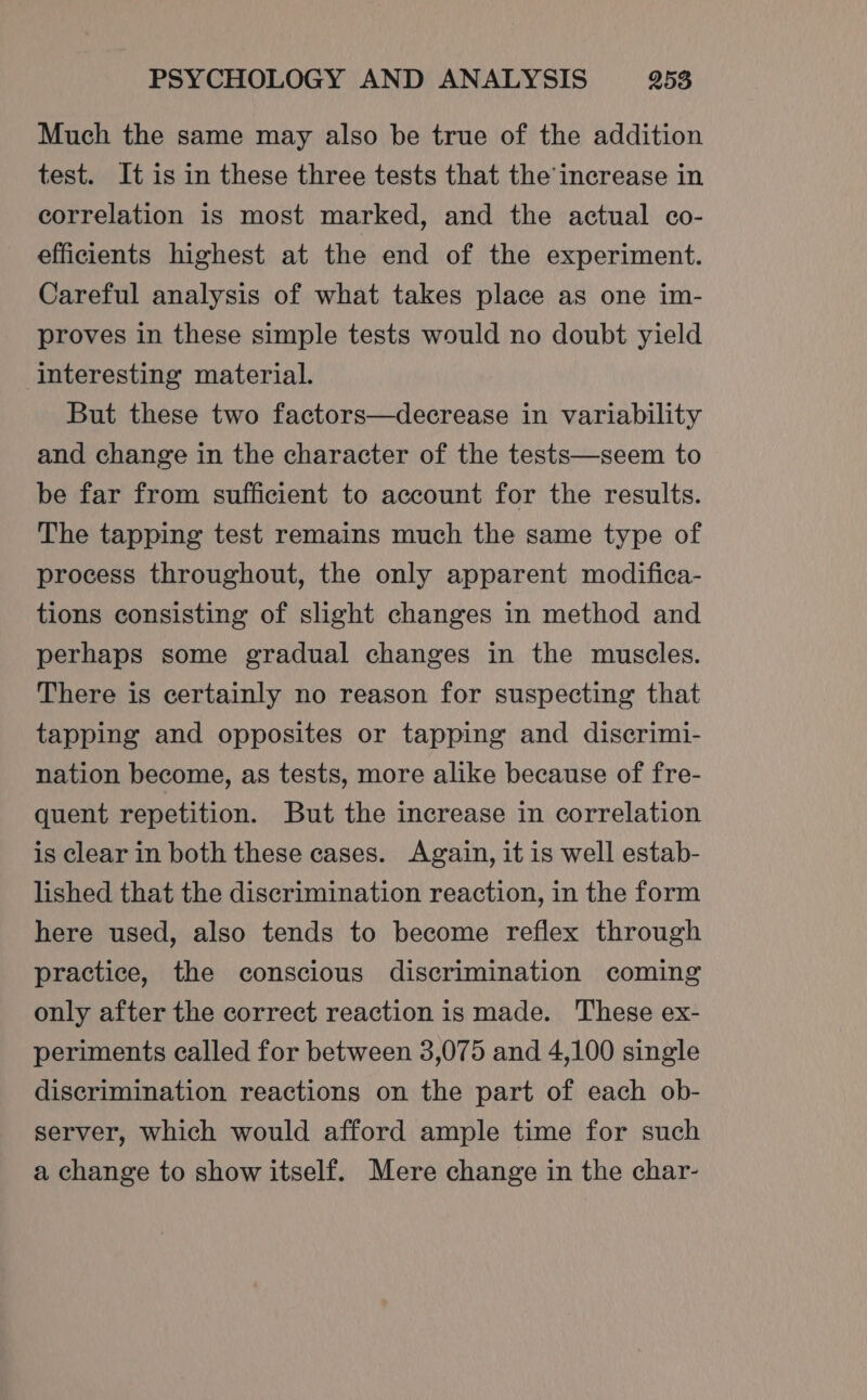 Much the same may also be true of the addition test. It is in these three tests that the’ increase in correlation is most marked, and the actual co- efficients highest at the end of the experiment. Careful analysis of what takes place as one im- proves in these simple tests would no doubt yield interesting material. But these two factors—decrease in variability and change in the character of the tests—seem to be far from sufficient to account for the results. The tapping test remains much the same type of process throughout, the only apparent modifica- tions consisting of slight changes in method and perhaps some gradual changes in the muscles. There is certainly no reason for suspecting that tapping and opposites or tapping and discrimi- nation become, as tests, more alike because of fre- quent repetition. But the increase in correlation is clear in both these cases. Again, it is well estab- lished that the discrimination reaction, in the form here used, also tends to become reflex through practice, the conscious discrimination coming only after the correct reaction is made. These ex- periments called for between 3,075 and 4,100 single discrimination reactions on the part of each ob- server, which would afford ample time for such a change to show itself. Mere change in the char-