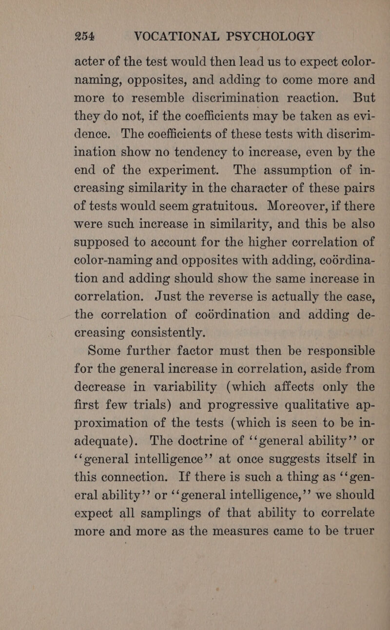 acter of the test would then lead us to expect color- naming, opposites, and adding to come more and more to resemble discrimination reaction. But they do not, if the coefficients may be taken as evi- dence. The coefficients of these tests with discrim- ination show no tendency to increase, even by the end of the experiment. The assumption of in- creasing similarity in the character of these pairs of tests would seem gratuitous. Moreover, if there were such increase in similarity, and this be also supposed to account for the higher correlation of color-naming and opposites with adding, codrdina- tion and adding should show the same increase in correlation. Just the reverse is actually the case, the correlation of codrdination and adding de- creasing consistently. Some further factor must then be responsible for the general increase in correlation, aside from decrease in variability (which affects only the first few trials) and progressive qualitative ap- proximation of the tests (which is seen to be in- adequate). The doctrine of ‘‘general ability’’ or ‘‘oeneral intelligence’’ at once suggests itself in this connection. If there is such a thing as ‘‘gen- eral ability’”’ or ‘‘general intelligence,’’ we should expect all samplings of that ability to correlate more and more as the measures came to be truer