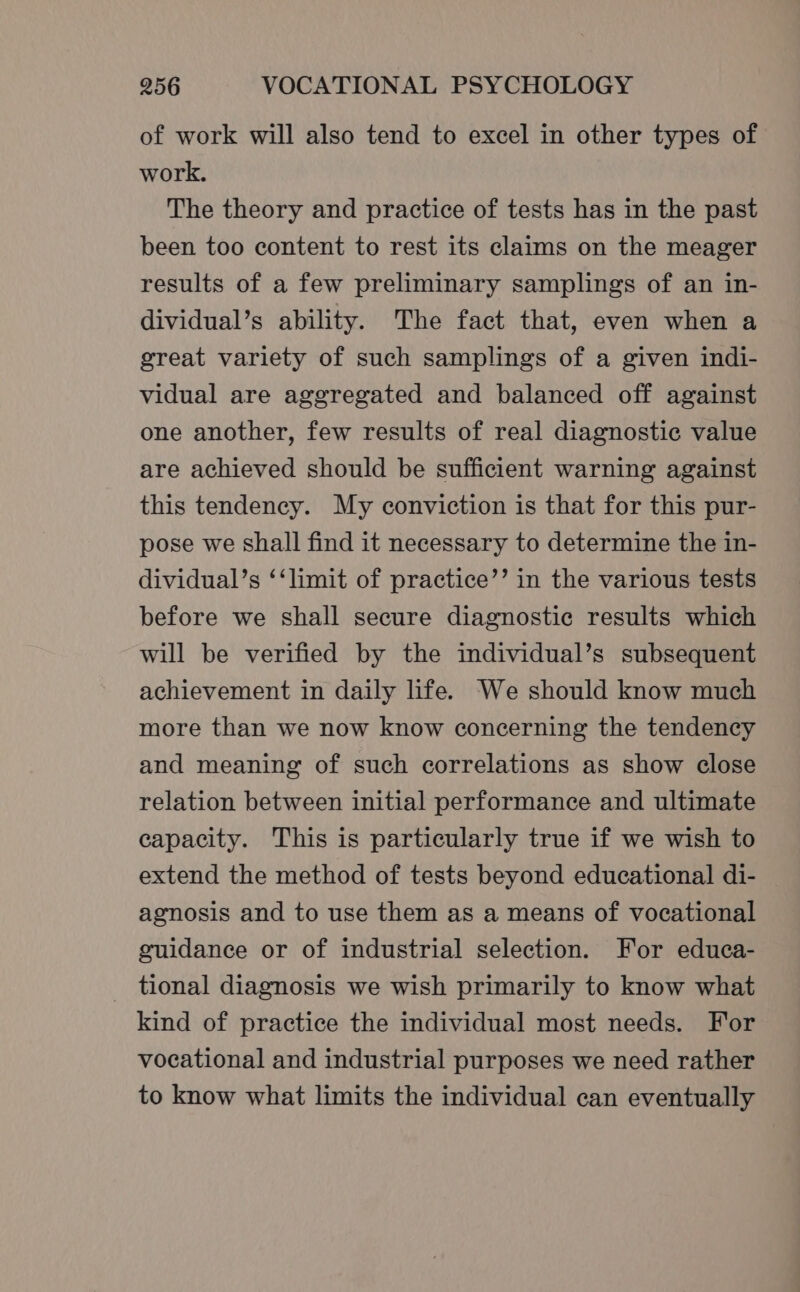 of work will also tend to excel in other types of work. The theory and practice of tests has in the past been too content to rest its claims on the meager results of a few preliminary samplings of an in- dividual’s ability. The fact that, even when a great variety of such samplings of a given indi- vidual are aggregated and balanced off against one another, few results of real diagnostic value are achieved should be sufficient warning against this tendency. My conviction is that for this pur- pose we shall find it necessary to determine the in- dividual’s ‘‘limit of practice’’ in the various tests before we shall secure diagnostic results which will be verified by the individual’s subsequent achievement in daily life. We should know much more than we now know concerning the tendency and meaning of such correlations as show close relation between initial performance and ultimate capacity. This is particularly true if we wish to extend the method of tests beyond educational di- agnosis and to use them as a means of vocational guidance or of industrial selection. For educa- _ tional diagnosis we wish primarily to know what kind of practice the individual most needs. For vocational and industrial purposes we need rather to know what limits the individual can eventually