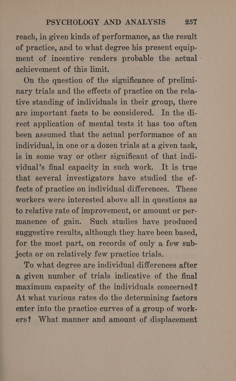 reach, in given kinds of performance, as the result of practice, and to what degree his present equip- ment of incentive renders probable the actual achievement of this limit. On the question of the significance of prelimi- nary trials and the effects of practice on the rela- _ tive standing of individuals in their group, there are important facts to be considered. In the di- rect application of mental tests it has too often been assumed that the actual performance of an individual, in one or a dozen trials at a given task, is in some way or other significant of that indi- vidual’s final capacity in such work. It is true that several investigators have studied the ef- fects of practice on individual differences. These workers were interested above all in questions as to relative rate of improvement, or amount or per- manence of gain. Such studies have produced suggestive results, although they have been based, for the most part, on records of only a few sub- jects or on relatively few practice trials. To what degree are individual differences after a given number of trials indicative of the final maximum capacity of the individuals concerned? At what various rates do the determining factors enter into the practice curves of a group of work- ers? What manner and amount of displacement