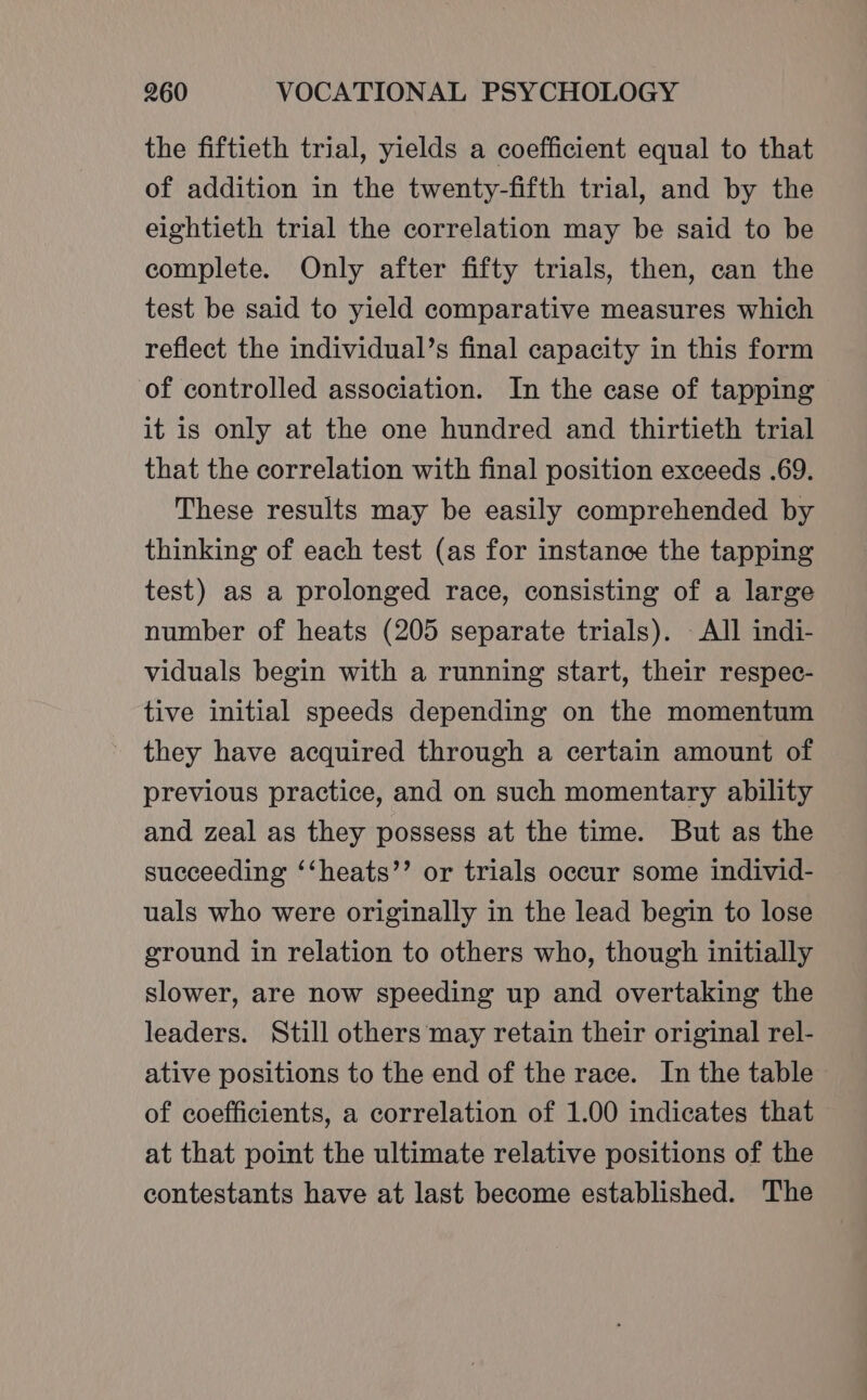 the fiftieth trial, yields a coefficient equal to that of addition in the twenty-fifth trial, and by the eightieth trial the correlation may be said to be complete. Only after fifty trials, then, can the test be said to yield comparative measures which reflect the individual’s final capacity in this form of controlled association. In the case of tapping it is only at the one hundred and thirtieth trial that the correlation with final position exceeds .69. These results may be easily comprehended by thinking of each test (as for instance the tapping test) as a prolonged race, consisting of a large number of heats (205 separate trials). All indi- viduals begin with a running start, their respec- tive initial speeds depending on the momentum they have acquired through a certain amount of previous practice, and on such momentary ability and zeal as they possess at the time. But as the succeeding ‘‘heats’’ or trials occur some individ- uals who were originally in the lead begin to lose ground in relation to others who, though initially slower, are now speeding up and overtaking the leaders. Still others may retain their original rel- ative positions to the end of the race. In the table of coefficients, a correlation of 1.00 indicates that at that point the ultimate relative positions of the contestants have at last become established. The