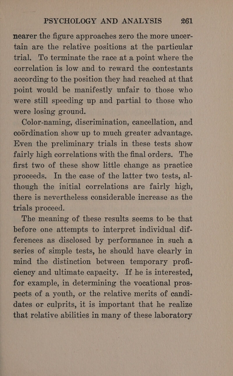 nearer the figure approaches zero the more uncer- tain are the relative positions at the particular trial. To terminate the race at a point where the correlation is low and to reward the contestants according to the position they had reached at that point would be manifestly unfair to those who _were still speeding up and partial to those who were losing ground. Color-naming, discrimination, cancellation, and coordination show up to much greater advantage. Even the preliminary trials in these tests show fairly high correlations with the final orders. The first two of these show little change as practice proceeds. In the case of the latter two tests, al- though the initial correlations are fairly high, there is nevertheless considerable increase as the trials proceed. The meaning of these results seems to be that before one attempts to interpret individual dif- ferences as disclosed by performance in such a series of simple tests, he should have clearly in mind the distinction between temporary profi- ciency and ultimate capacity. If he is interested, for example, in determining the vocational pros- pects of a youth, or the relative merits of candi- dates or culprits, it is important that he realize that relative abilities in many of these laboratory