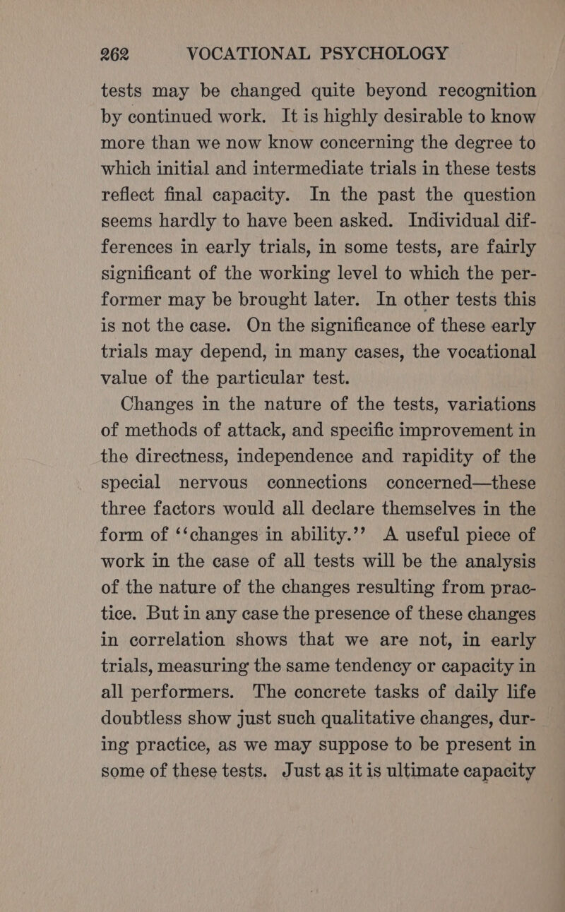 tests may be changed quite beyond recognition by continued work. It is highly desirable to know more than we now know concerning the degree to which initial and intermediate trials in these tests reflect final capacity. In the past the question seems hardly to have been asked. Individual dif- ferences in early trials, in some tests, are fairly significant of the working level to which the per- former may be brought later. In other tests this is not the case. On the significance of these early trials may depend, in many cases, the vocational value of the particular test. Changes in the nature of the tests, variations of methods of attack, and specific improvement in the directness, independence and rapidity of the special nervous connections concerned—these three factors would all declare themselves in the form of ‘‘changes in ability.’’ A useful piece of work in the case of all tests will be the analysis of the nature of the changes resulting from prac- tice. But in any case the presence of these changes in correlation shows that we are not, in early trials, measuring the same tendency or capacity in all performers. The concrete tasks of daily life doubtless show just such qualitative changes, dur- ing practice, as we may suppose to be present in some of these tests. Just as it is ultimate capacity