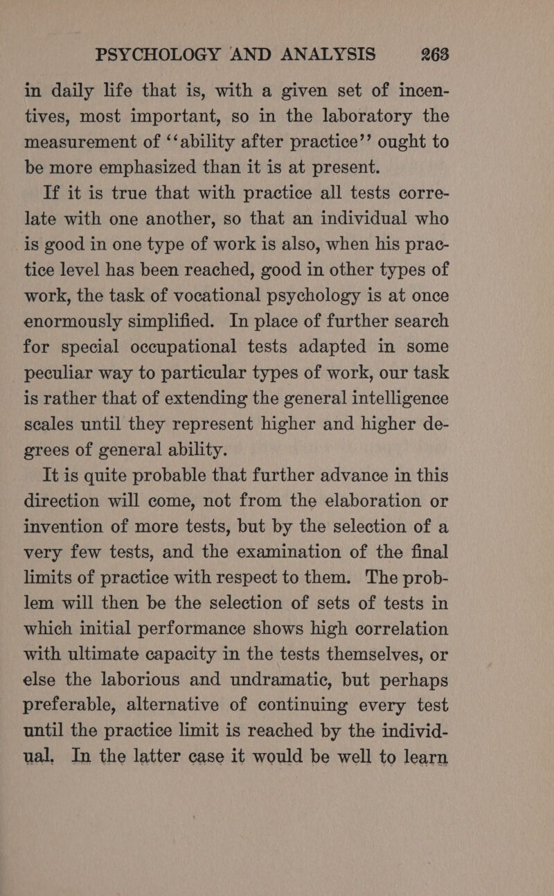 in daily life that is, with a given set of incen- tives, most important, so in the laboratory the measurement of ‘‘ability after practice’’ ought to be more emphasized than it is at present. If it is true that with practice all tests corre- late with one another, so that an individual who _is good in one type of work is also, when his prac- tice level has been reached, good in other types of work, the task of vocational psychology is at once enormously simplified. In place of further search for special occupational tests adapted in some peculiar way to particular types of work, our task is rather that of extending the general intelligence scales until they represent higher and higher de- grees of general ability. It is quite probable that further advance in this direction will come, not from the elaboration or invention of more tests, but by the selection of a very few tests, and the examination of the final limits of practice with respect to them. The prob- lem will then be the selection of sets of tests in which initial performance shows high correlation with ultimate capacity in the tests themselves, or else the laborious and undramatic, but perhaps preferable, alternative of continuing every test until the practice limit is reached by the individ- ual, In the latter case it would be well to learn