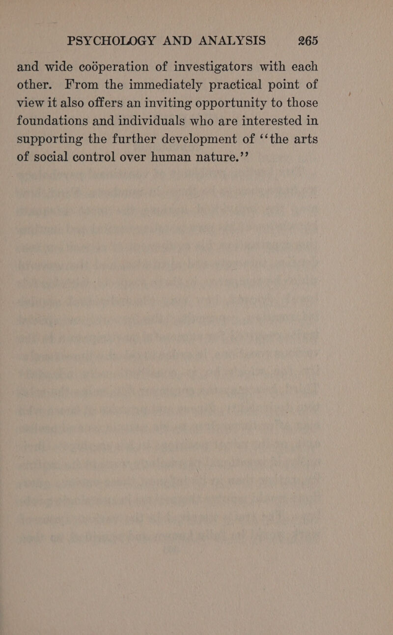 and wide cooperation of investigators with each other. From the immediately practical point of view it also offers an inviting opportunity to those foundations and individuals who are interested in supporting the further development of ‘‘the arts of social control over human nature.’’