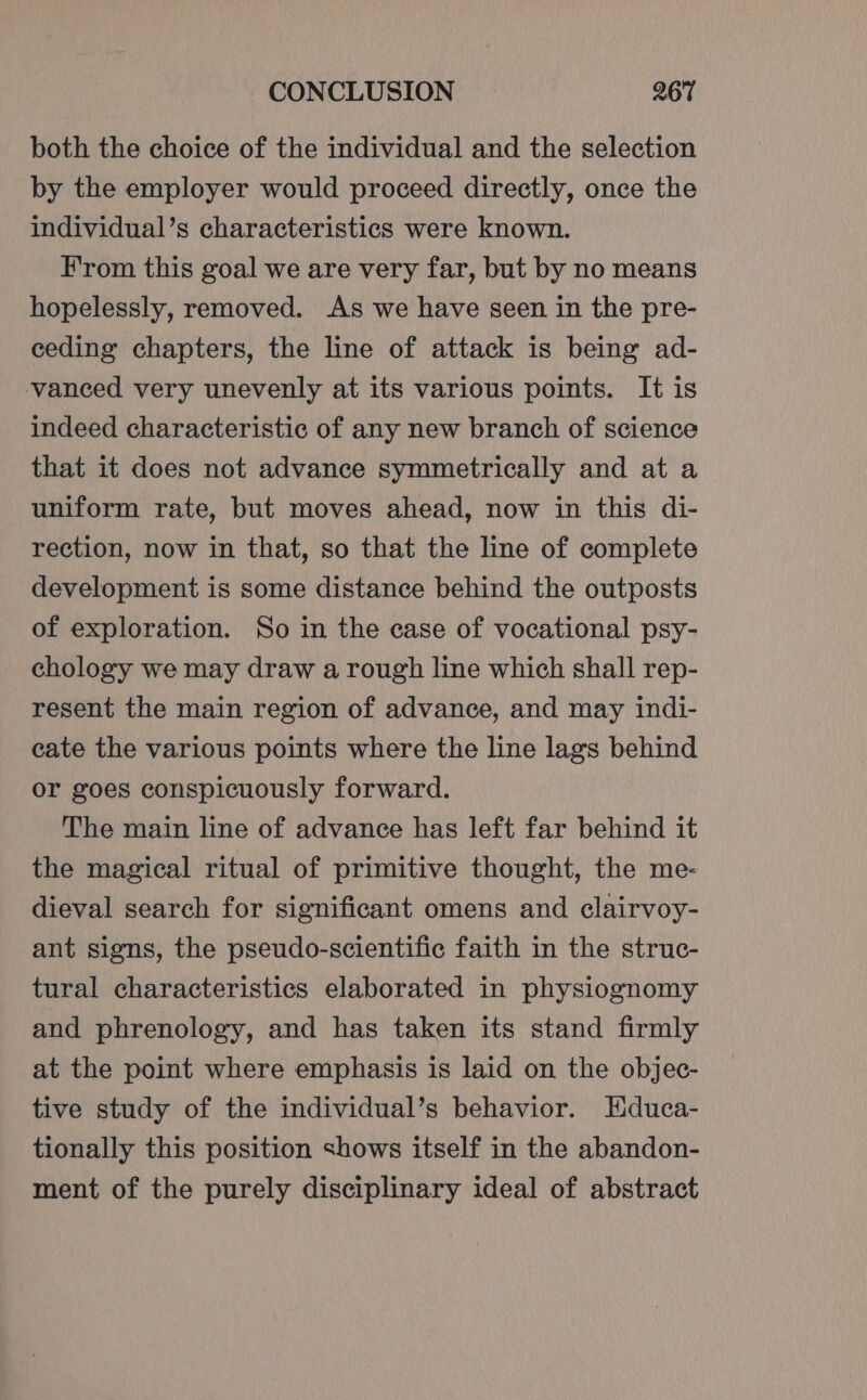 both the choice of the individual and the selection by the employer would proceed directly, once the individual’s characteristics were known. From this goal we are very far, but by no means hopelessly, removed. As we have seen in the pre- ceding chapters, the line of attack is being ad- vanced very unevenly at its various points. It is indeed characteristic of any new branch of science that it does not advance symmetrically and at a uniform rate, but moves ahead, now in this di- rection, now in that, so that the line of complete development is some distance behind the outposts of exploration. So in the case of vocational psy- chology we may draw a rough line which shall rep- resent the main region of advance, and may indi- cate the various points where the line lags behind or goes conspicuously forward. The main line of advance has left far behind it the magical ritual of primitive thought, the me- dieval search for significant omens and clairvoy- ant signs, the pseudo-scientific faith in the struc- tural characteristics elaborated in physiognomy and phrenology, and has taken its stand firmly at the point where emphasis is laid on the objec- tive study of the individual’s behavior. Educa- tionally this position shows itself in the abandon- ment of the purely disciplinary ideal of abstract