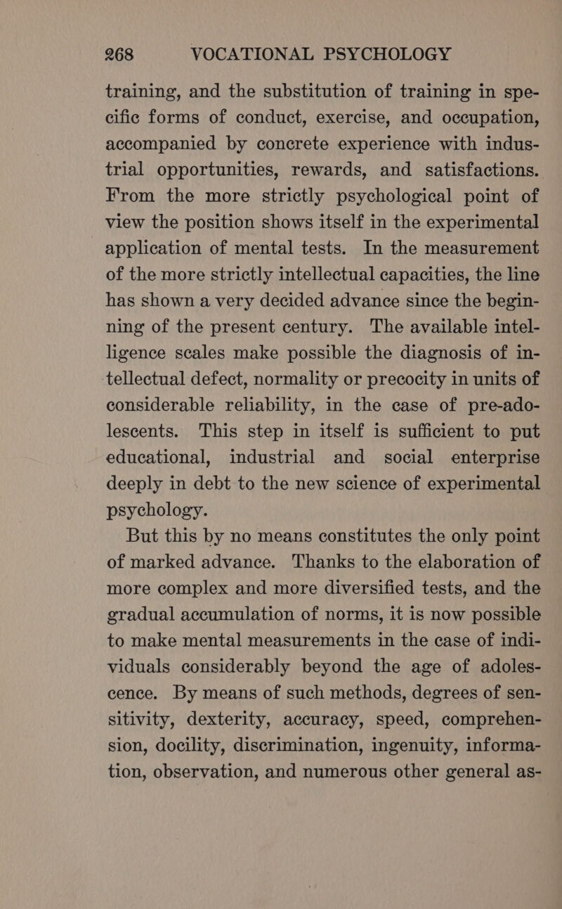 training, and the substitution of training in spe- cific forms of conduct, exercise, and occupation, accompanied by concrete experience with indus- trial opportunities, rewards, and satisfactions. From the more strictly psychological point of view the position shows itself in the experimental application of mental tests. In the measurement of the more strictly intellectual capacities, the line has shown a very decided advance since the begin- ning of the present century. The available intel- ligence scales make possible the diagnosis of in- tellectual defect, normality or precocity in units of considerable reliability, in the case of pre-ado- lescents. This step in itself is sufficient to put educational, industrial and social enterprise deeply in debt to the new science of experimental psychology. But this by no means constitutes the only point of marked advance. Thanks to the elaboration of more complex and more diversified tests, and the gradual accumulation of norms, it is now possible to make mental measurements in the case of indi- viduals considerably beyond the age of adoles- cence. By means of such methods, degrees of sen- sitivity, dexterity, accuracy, speed, comprehen- sion, docility, discrimination, ingenuity, informa- tion, observation, and numerous other general as-