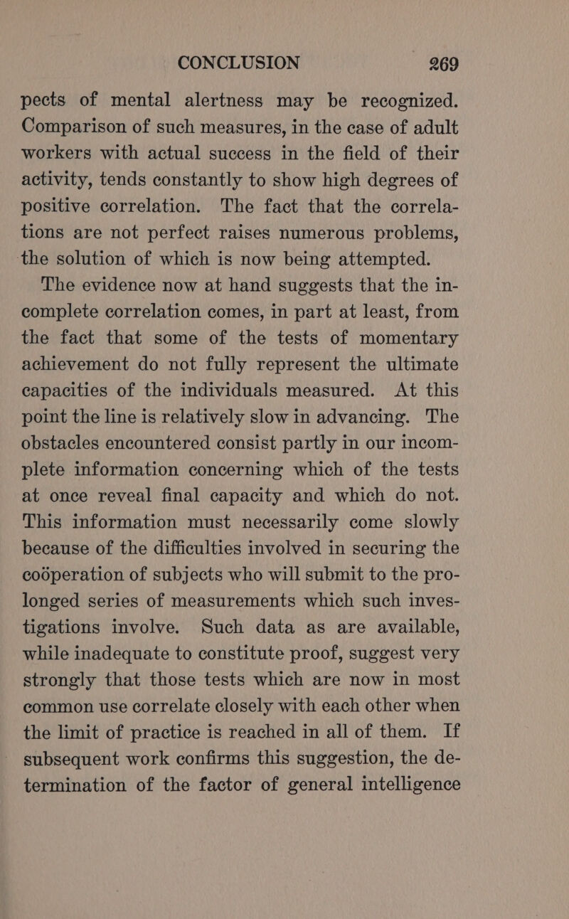 pects of mental alertness may be recognized. Comparison of such measures, in the case of adult workers with actual success in the field of their activity, tends constantly to show high degrees of positive correlation. The fact that the correla- tions are not perfect raises numerous problems, the solution of which is now being attempted. The evidence now at hand suggests that the in- complete correlation comes, in part at least, from the fact that some of the tests of momentary achievement do not fully represent the ultimate capacities of the individuals measured. At this point the line is relatively slow in advancing. The obstacles encountered consist partly in our incom- plete information concerning which of the tests at once reveal final capacity and which do not. This information must necessarily come slowly because of the difficulties involved in securing the cooperation of subjects who will submit to the pro- longed series of measurements which such inves- tigations involve. Such data as are available, while inadequate to constitute proof, suggest very strongly that those tests which are now in most common use correlate closely with each other when the limit of practice is reached in all of them. If subsequent work confirms this suggestion, the de- termination of the factor of general intelligence