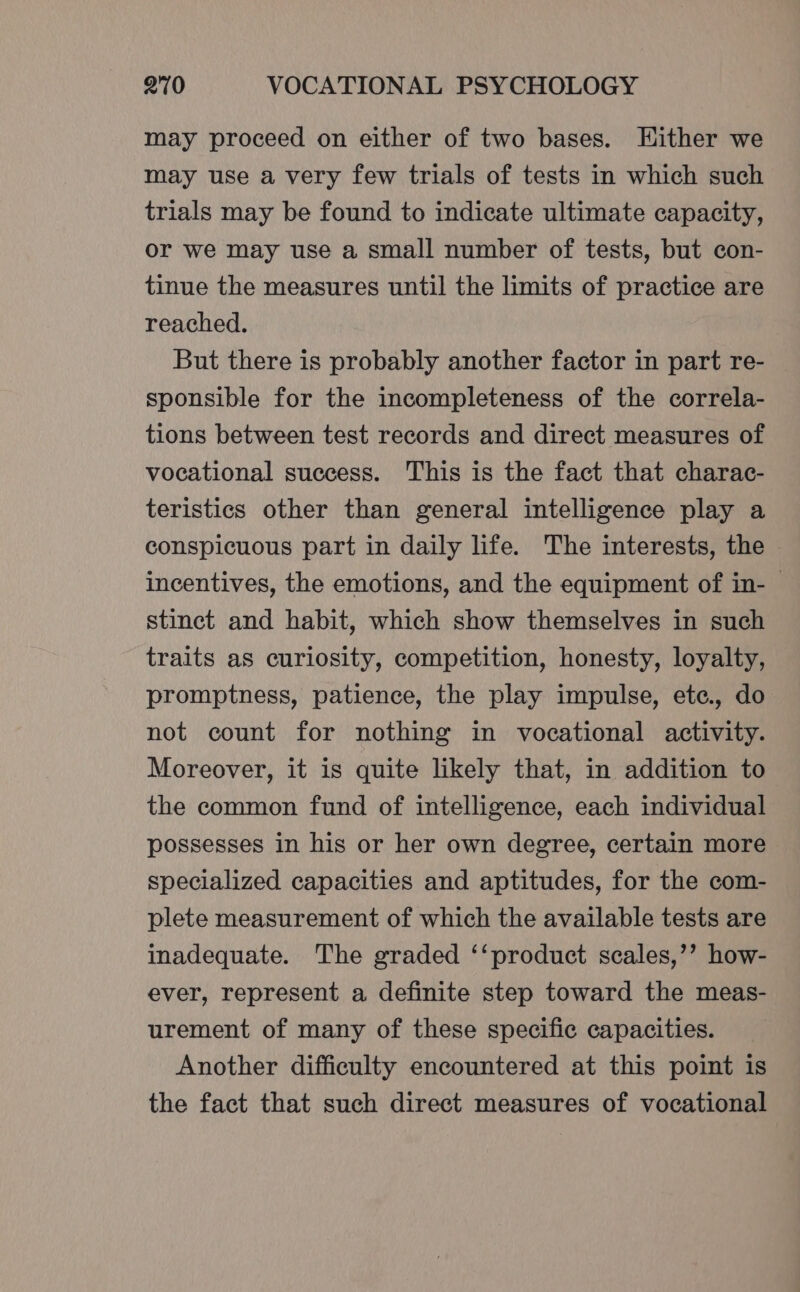 may proceed on either of two bases. Either we may use a very few trials of tests in which such trials may be found to indicate ultimate capacity, or we may use a small number of tests, but con- tinue the measures until the limits of practice are reached. But there is probably another factor in part re- sponsible for the incompleteness of the correla- tions between test records and direct measures of vocational success. This is the fact that charac- teristics other than general intelligence play a conspicuous part in daily life. The interests, the incentives, the emotions, and the equipment of in- © stinct and habit, which show themselves in such traits as curiosity, competition, honesty, loyalty, promptness, patience, the play impulse, etc., do not count for nothing in vocational activity. Moreover, it is quite likely that, in addition to the common fund of intelligence, each individual possesses in his or her own degree, certain more specialized capacities and aptitudes, for the com- plete measurement of which the available tests are inadequate. The graded ‘‘product scales,’’ how- ever, represent a definite step toward the meas- urement of many of these specific capacities. Another difficulty encountered at this point is the fact that such direct measures of vocational