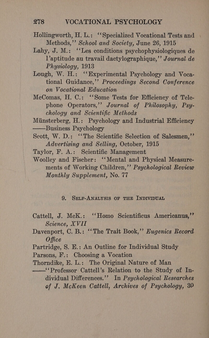 Hollingworth, H. L.: ‘‘Specialized Vocational Tests and Methods,’’ School and Society, June 26, 1915 Lahy, J. M.: ‘‘Les conditions psychophysiologiques de l’aptitude au travail dactylographique,’’ Journal. de Physiology, 1918 Lough, W. H.: ‘‘Experimental Psychology and Voca- tional Guidance,’’ Proceedings Second Conference on Vocational Education McComas, H. C.: ‘‘Some Tests for Efficiency of Tele- phone Operators,’’ Journal of Philosophy, Psy- chology and Scientific Methods Minsterberg, H.: Psychology and Industrial Efficiency Business Psychology Scott, W. D.: ‘‘The Scientific Selection of Salesmen,’’ Advertising and Selling, October, 1915 Taylor, F. A.: Scientific Management Woolley and Fischer: ‘‘Mental and Physical Measure- ments of Working Children,’’ Psychological Review Monthly Supplement, No. 77 9. Sre~r-ANALYSIS OF THE INDIVIDUAL Cattell, J. McK.: ‘‘Homo Scientificus Americanus,’’ Science, X VII Davenport, C. B.: ‘‘The Trait Book,’’ Hugenics Record Office Partridge, S. E.: An Outline for Individual Study Parsons, F.: Choosing a Vocation Thorndike, E. L.: The Original Nature of Man ‘‘Professor Cattell’s Relation to the Study of In- dividual Differences.’’ In Psychological Researches of J. McKeen Cattell, Archwes of Psychology, 30