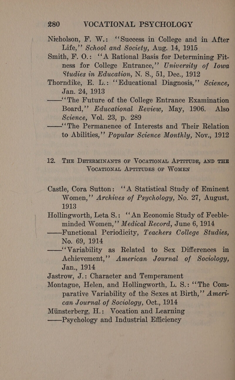 Nicholson, F. W.: ‘‘Suecess in College and in After Life,’’ School and Society, Aug. 14, 1915 Smith, F. O.: ‘‘A Rational Basis for Determining Fit- ness for College Entrance,’’ University of Iowa Studies in Education, N. 8., 51, Dee., 1912 Thorndike, E. L.: ‘‘Educational Diagnosis,’’ Science, Jan. 24, 1913 ——‘The Future of the College Entrance Examination Board,’’ Educational Review, May, 1906. Also Science, Vol. 28, p. 289 ——‘‘The Permanence of Interests and Their Relation to Abilities,’’ Popular Science Monthly, Nov., 1912 12. THE DETERMINANTS OF VOCATIONAL APTITUDE, AND THE VOCATIONAL APTITUDES OF WOMEN Castle, Cora Sutton: ‘‘A Statistical Study of Eminent Women,’’ Archives of Psychology, No. 27, August, 1913 Hollingworth, Leta S.: ‘‘ An Economic Study of Feeble- minded Women,’’ Medical Record, June 6, 1914 ——Functional Periodicity, Teachers College Studies, No. 69, 1914 ——‘‘Variability as Related to Sex Differences in Achievement,’’ American Journal of Sociology, Jan., 1914 | Jastrow, J.: Character and Temperament Montague, Helen, and Hollingworth, L. S.: ‘‘The Com- | parative Variability of the Sexes at Birth,’’ Ameri- can Journal of Sociology, Oct., 1914 Miinsterberg, H.: Vocation and Learning ——Psychology and Industrial Efficiency