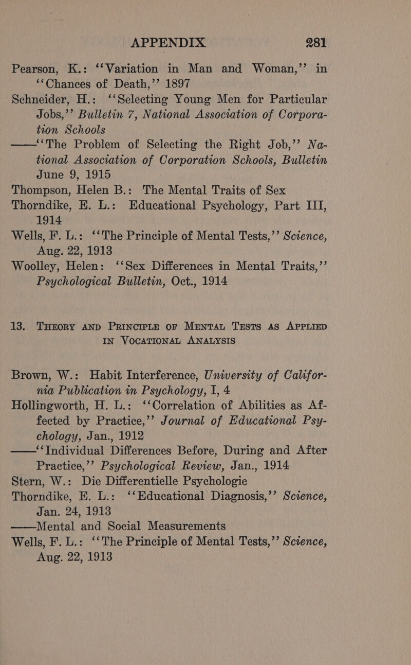 Pearson, K.: ‘‘ Variation in Man and Woman,’’ in ‘Chances of Death,’’ 1897 Schneider, H.: ‘‘Selecting Young Men for Particular Jobs,’’ Bulletin 7, National Association of Corpora- tion Schools —‘‘The Problem of Selecting the Right Job,’’ Na- tional Association of Corporation Schools, Bulletin June 9, 1915 Thompson, Helen B.: The Mental Traits of Sex Thorndike, EH. L.: Educational Psychology, Part III, 1914 Wells, F. L.: ‘‘The Principle of Mental Tests,’’ Science, Aug. 22, 1913 Woolley, Helen: ‘‘Sex Differences in Mental Traits,’’ Psychological Bulletin, Oct., 1914 13. THroRY AND PRINCIPLE oF Mentat Tests AS APPLIED IN VOCATIONAL ANALYSIS Brown, W.: Habit Interference, University of Calsfor- ma Publication in Psychology, I, 4 Hollingworth, H. L.: ‘‘Correlation of Abilities as Af- fected by Practice,’’ Journal of Educational Psy- chology, Jan., 1912 ——‘‘TIndividual Differences Before, During and After Practice,’’ Psychological Review, Jan., 1914 Stern, W.: Die Differentielle Psychologie Thorndike, E. L.: ‘‘Educational Diagnosis,’’ Science, Jan. 24, 1913 Mental and Social Measurements Wells, F. L.: ‘‘The Principle of Mental Tests,’’ Science, Aug. 22, 1913