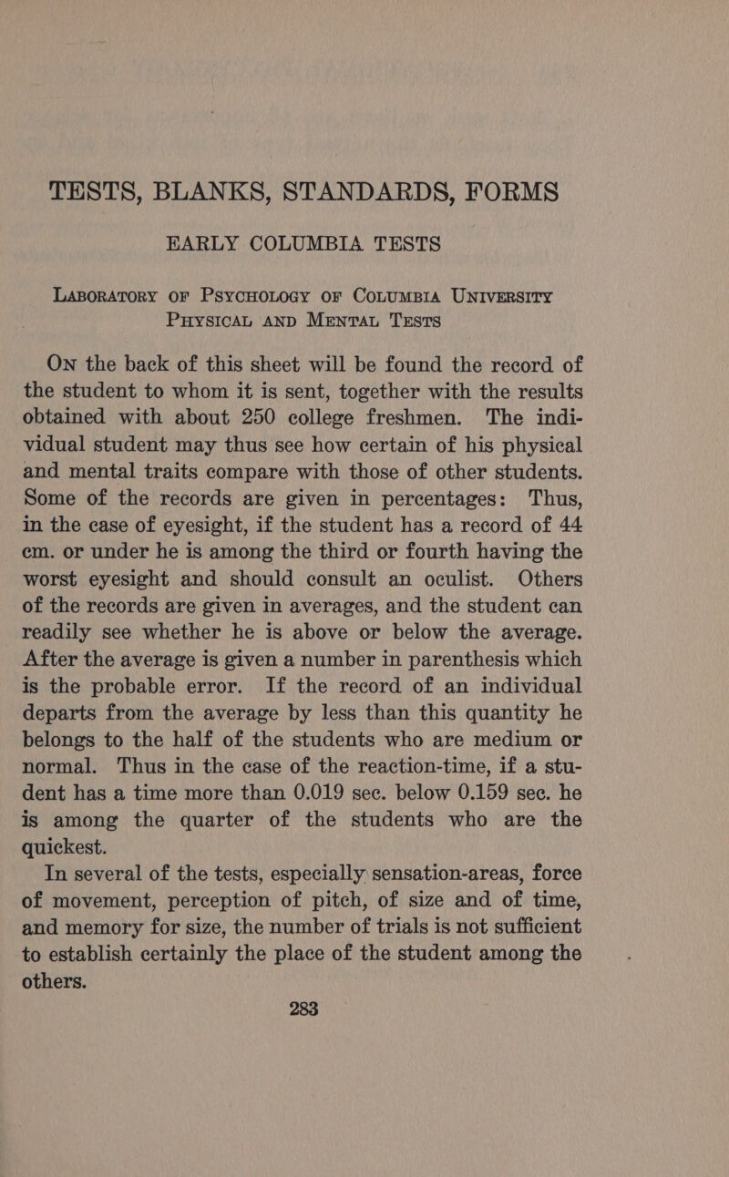 TESTS, BLANKS, STANDARDS, FORMS EARLY COLUMBIA TESTS LasorAtory oF PsycHoLocy or CoLumBIA UNIVERSITY PuHysIcaAL AND Menta TESTS On the back of this sheet will be found the record of the student to whom it is sent, together with the results obtained with about 250 college freshmen. The indi- vidual student may thus see how certain of his physical and mental traits compare with those of other students. Some of the records are given in percentages: Thus, in the case of eyesight, if the student has a record of 44 em. or under he is among the third or fourth having the worst eyesight and should consult an oculist. Others of the records are given in averages, and the student can readily see whether he is above or below the average. After the average is given a number in parenthesis which is the probable error. If the record of an individual departs from the average by less than this quantity he belongs to the half of the students who are medium or normal. Thus in the case of the reaction-time, if a stu- dent has a time more than 0.019 sec. below 0.159 sec. he is among the quarter of the students who are the quickest. In several of the tests, especially sensation-areas, force of movement, perception of pitch, of size and of time, and memory for size, the number of trials is not sufficient to establish certainly the place of the student among the others.