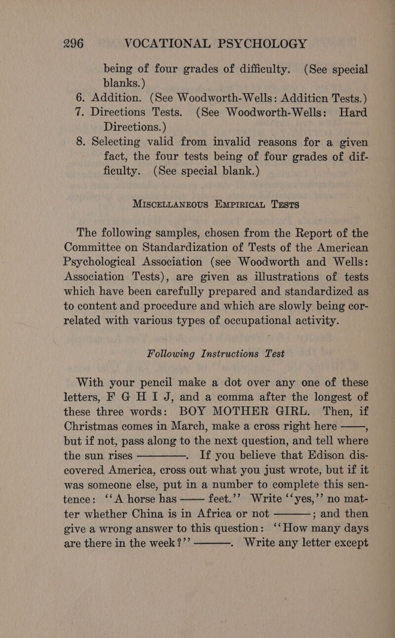 being of four grades of difficulty. (See special blanks. ) 6. Addition. (See Woodworth-Wells: Additicn Tests. ) 7. Directions Tests. (See Woodworth-Wells: Hard Directions. ) 8. Selecting valid from invalid reasons for a given fact, the four tests being of four grades of dif- ficulty. (See special blank.) MISCELLANEOUS EmprIRIcAL TESTS The following samples, chosen from the Report of the Committee on Standardization of Tests of the American Psychological Association (see Woodworth and Wells: Association Tests), are given as illustrations of tests which have been carefully prepared and standardized as to content and procedure and which are slowly being cor- related with various types of occupational activity. Following Instructions Test With your pencil make a dot over any one of these letters, F G H I J, and a comma after the longest of these three words: BOY MOTHER GIRL. Then, if Christmas comes in March, make a cross right here ; but if not, pass along to the next question, and tell where the sun rises —————._ If you believe that Edison dis- covered America, cross out what you just wrote, but if it was someone else, put in a number to complete this sen- tence: ‘‘A horse has feet.’’ Write ‘‘yes,’’ no mat- ter whether China is in Africa or not ; and then give a wrong answer to this question: ‘‘How many days are there in the week?’’ . Write any letter except