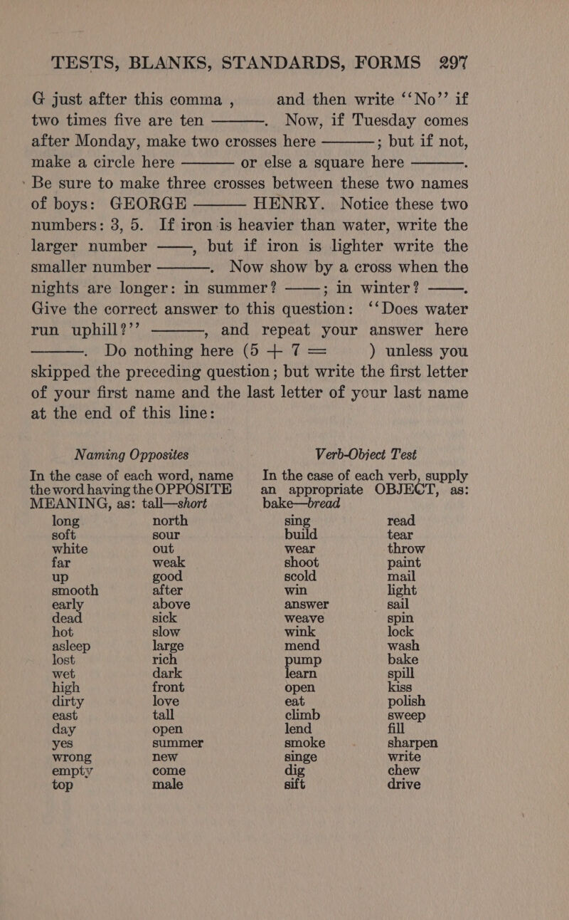 G just after this comma , and then write ‘‘No’’ if two times five are ten Now, if Tuesday comes after Monday, make two crosses here ; but if not, make a circle here or else a square here ‘ Be sure to make three crosses between these two names of boys: GEORGE HENRY. Notice these two numbers: 3, 5. If iron is heavier than water, write the - larger number but if iron is lighter write the smaller number Now show by a cross when the nights are longer: in summer? ; In winter? Give the correct answer to this question: ‘‘Does water run uphill?’’ , and repeat your answer here Do nothing here (5 + 7 = ) unless you skipped the preceding question ; but write the first letter of your first name and the last letter of your last name at the end of this line: ? Naming Opposites Verb-Object Test In the case of each word, name In the case of each verb, supply the word having the OPPOSITE an appropriate OBJECT, as: MEANING, as: tall—short bake—bread long north sing read soft sour build tear white out wear throw far weak shoot paint up good scold mail smooth after win light early above answer sail dead sick weave spin hot slow wink lock asleep large mend wash lost rich pump bake wet dark learn spill high front open kiss dirty love eat polish east tall climb sweep day open lend fill yes summer smoke sharpen wrong new singe write empty come dig chew top male sift drive