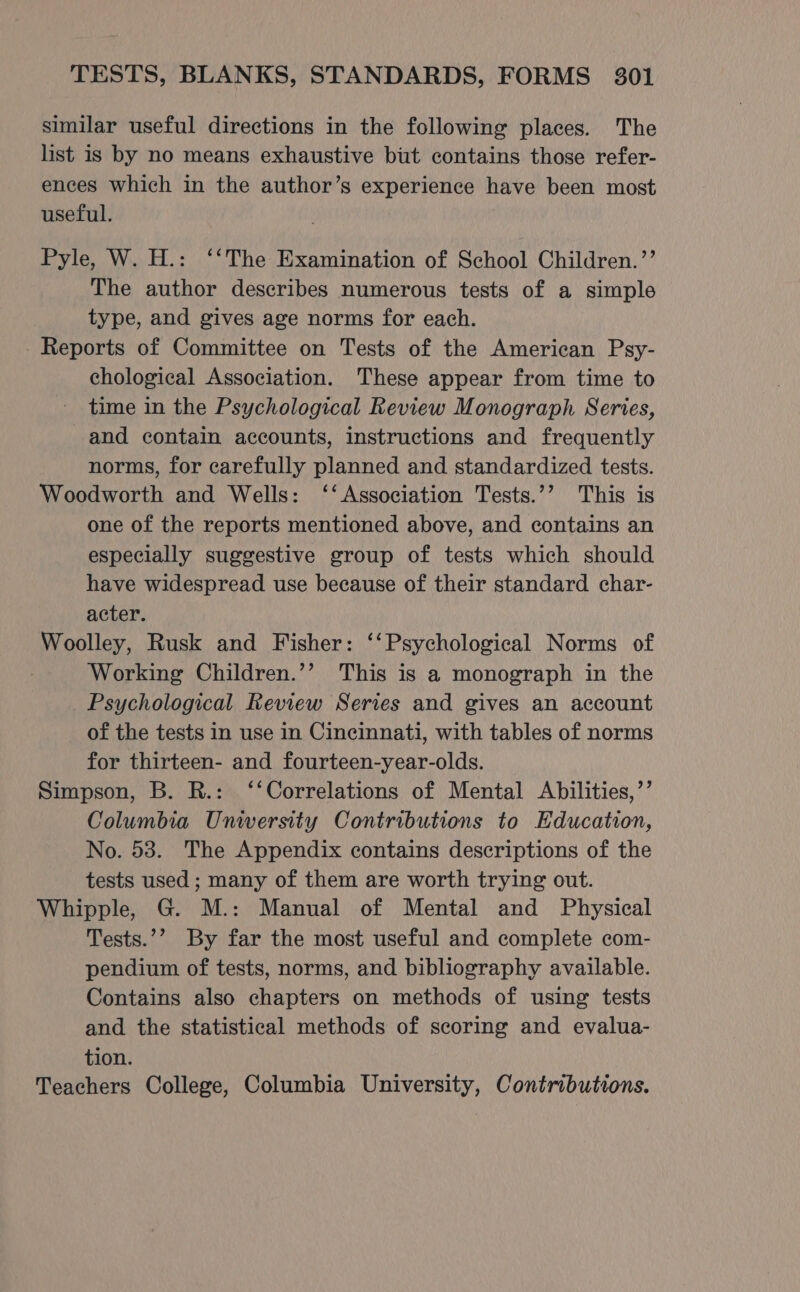 similar useful directions in the following places. The list is by no means exhaustive but contains those refer- ences which in the author’s experience have been most useful. Pyle, W. H.: ‘‘The Examination of School Children.’’ The author describes numerous tests of a simple type, and gives age norms for each. - Reports of Committee on Tests of the American Psy- chological Association. These appear from time to time in the Psychological Review Monograph Series, and contain accounts, instructions and frequently norms, for carefully planned and standardized tests. Woodworth and Wells: ‘‘ Association Tests.’’ This is one of the reports mentioned above, and contains an especially suggestive group of tests which should have widespread use because of their standard char- acter. Woolley, Rusk and Fisher: ‘‘Psychological Norms of Working Children.’’ This is a monograph in the Psychological Review Series and gives an account of the tests in use in Cincinnati, with tables of norms for thirteen- and fourteen-year-olds. Simpson, B. R.: ‘‘Correlations of Mental Abilities,’’ Columbia Unwersity Contributions to Education, No. 53. The Appendix contains descriptions of the tests used ; many of them are worth trying out. Whipple, G. M.: Manual of Mental and Physical Tests.’’ By far the most useful and complete com- pendium of tests, norms, and bibliography available. Contains also chapters on methods of using tests and the statistical methods of scoring and evalua- tion. Teachers College, Columbia University, Contributions.