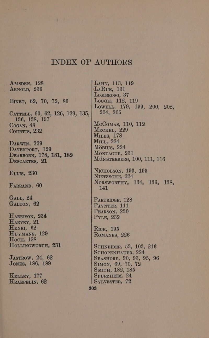 AMSDEN, 128 _ ARNOLD, 236 Binet, 62, 70, 72, 86 CaTreLL, 60, 62, 126, 129, 135, 136, 138, 157 Coaan, 48 CourTIS, 232 Darwin, 229 Davenport, 129 Derarporn, 178, 181, 182 Descartes, 21 Eis, 230 FarRAND, 60 GALL, 24 Gatton, 62 Harrison, 234 Harvey, 21 Henri, 62 Huymans, 129 Hocu, 128 Ho.tuincwortH, 231 JasTRow, 24, 62 JONES, 186, 189 Kewwey, 177 KRABPELIN, 62 Lauy, 118, 119 Lomsroso, 37 Louau, 112, 119 LoweEtu, 179, 199, 200, 202, 204, 205 McComas, 110, 112 MECKEL, 229 Miss, 178 Mini, 224 Mostus, 224 Monracuge, 231 MUNSTERBERG, 100, 111, 116 Nicuouson, 193, 195 NIETZSCHE, 224 Norswortuy, 134, 141 (186,138. Partripvce, 128 Paynter, 111 Pearson, 230 Pyue, 232 Rice, 195 RoMANES, 226 ScHNEIDER, 53, 103, 216 ScCHOPENHAUER, 224 SEASHORE, 90, 93, 95, 96 Simon, 69, 70, 72 SmitnH, 182, 185 SPURZHEIM, 24 SyLvester, 72